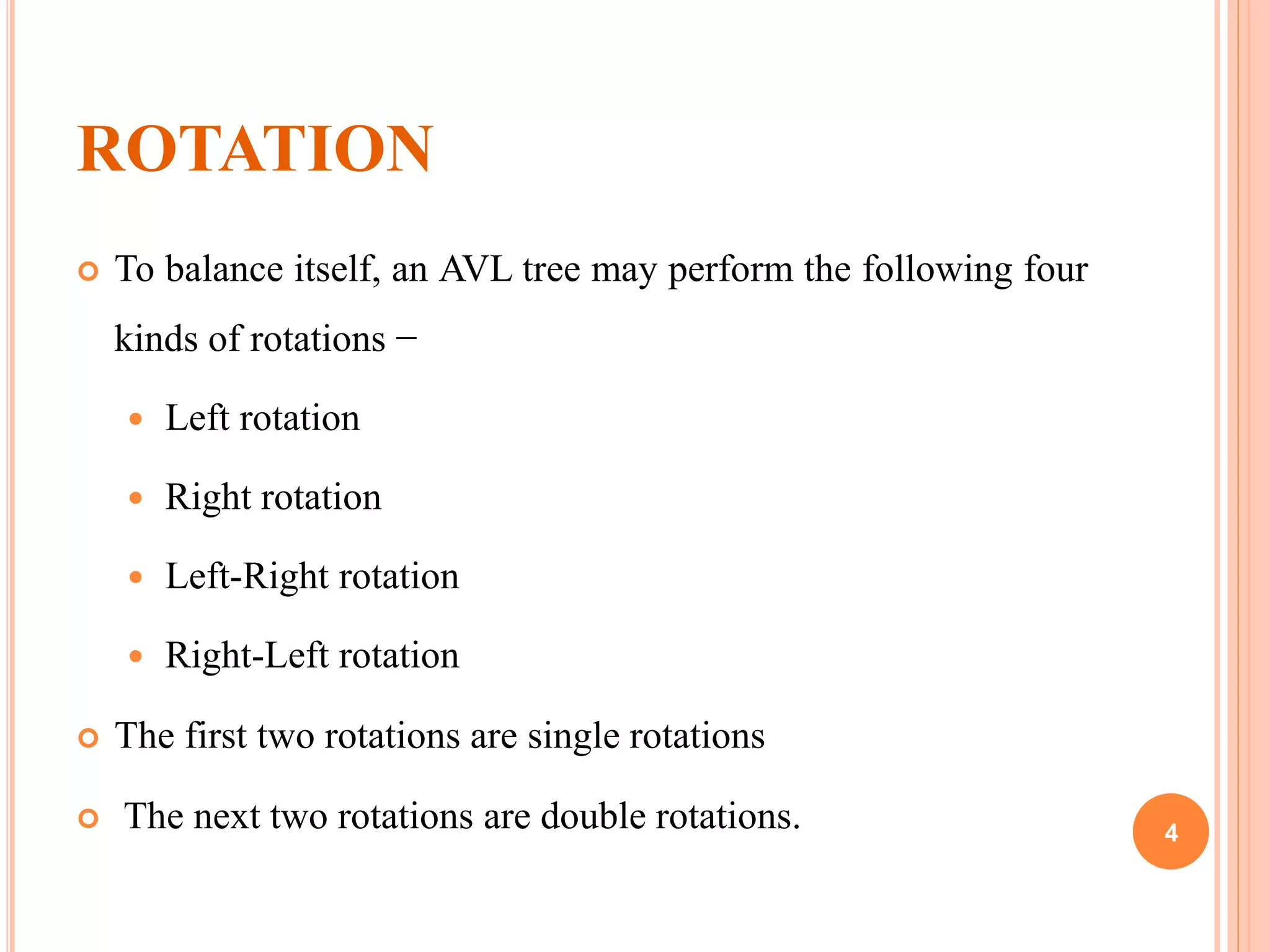 ROTATION
 To balance itself, an AVL tree may perform the following four
kinds of rotations −
 Left rotation
 Right rotation
 Left-Right rotation
 Right-Left rotation
 The first two rotations are single rotations
 The next two rotations are double rotations. 4
 