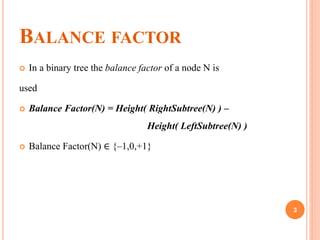 BALANCE FACTOR
 In a binary tree the balance factor of a node N is
used
 Balance Factor(N) = Height( RightSubtree(N) ) –
Height( LeftSubtree(N) )
 Balance Factor(N) ∈ {–1,0,+1}
3
 