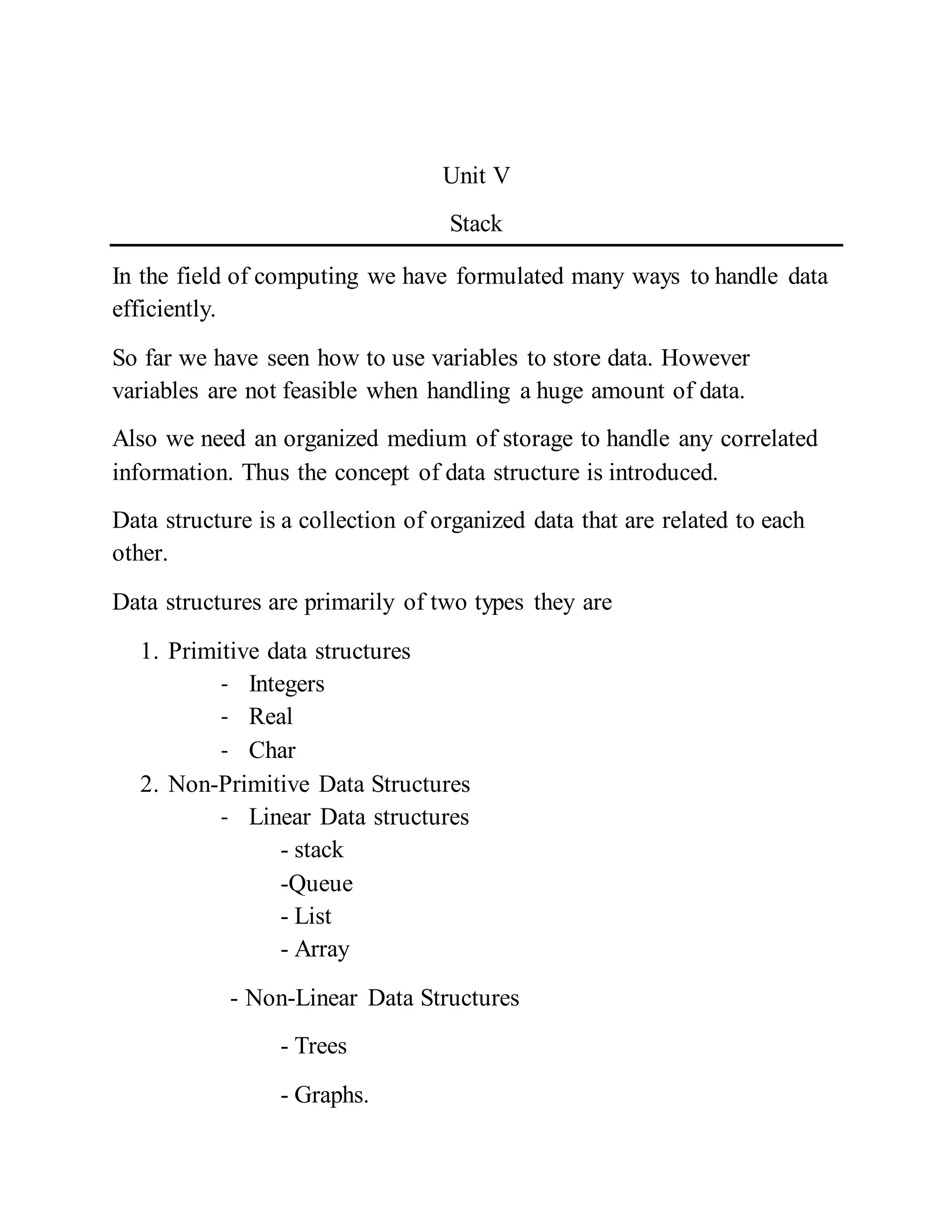 Unit V
Stack
In the field of computing we have formulated many ways to handle data
efficiently.
So far we have seen how to use variables to store data. However
variables are not feasible when handling a huge amount of data.
Also we need an organized medium of storage to handle any correlated
information. Thus the concept of data structure is introduced.
Data structure is a collection of organized data that are related to each
other.
Data structures are primarily of two types they are
1. Primitive data structures
- Integers
- Real
- Char
2. Non-Primitive Data Structures
- Linear Data structures
- stack
-Queue
- List
- Array
- Non-Linear Data Structures
- Trees
- Graphs.
 