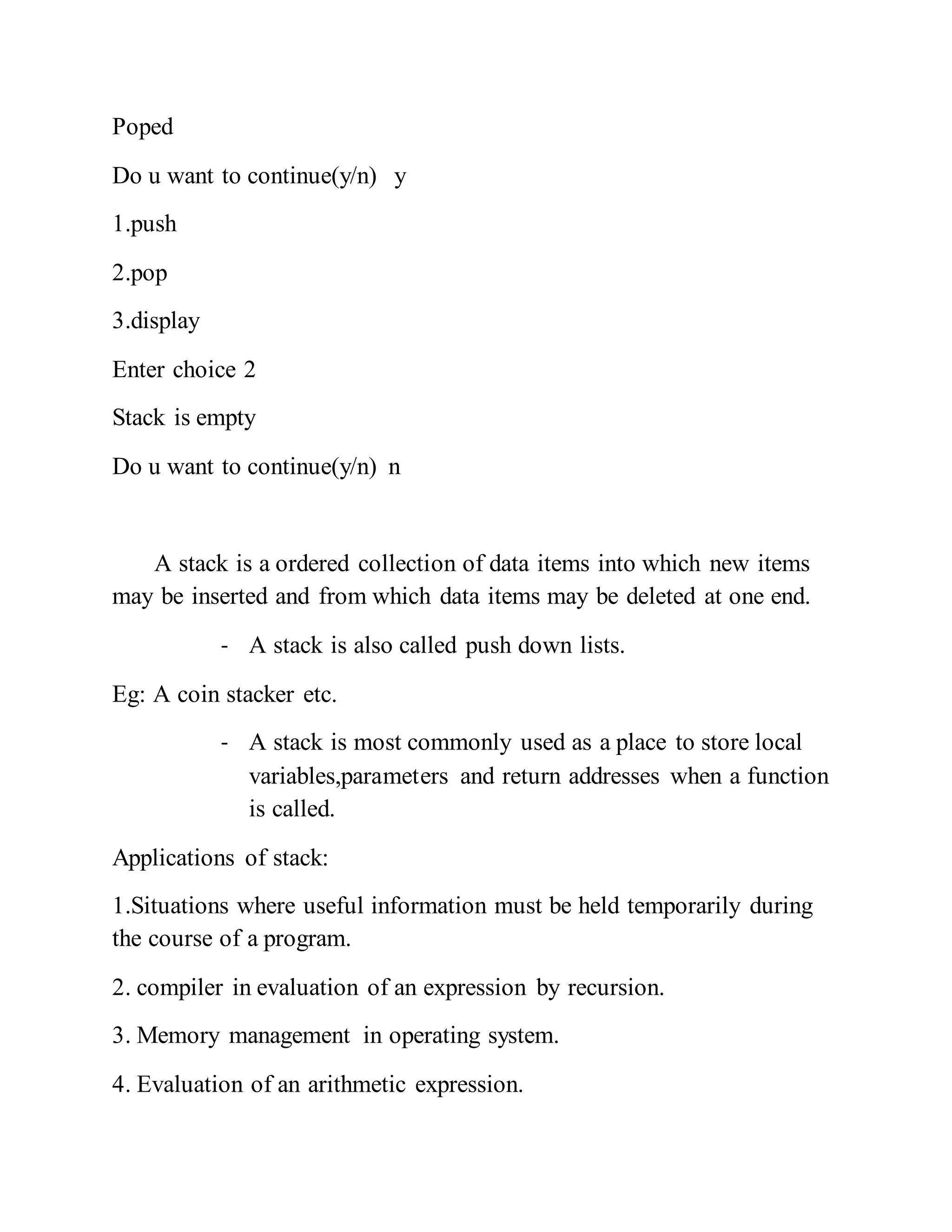 Poped
Do u want to continue(y/n) y
1.push
2.pop
3.display
Enter choice 2
Stack is empty
Do u want to continue(y/n) n
A stack is a ordered collection of data items into which new items
may be inserted and from which data items may be deleted at one end.
- A stack is also called push down lists.
Eg: A coin stacker etc.
- A stack is most commonly used as a place to store local
variables,parameters and return addresses when a function
is called.
Applications of stack:
1.Situations where useful information must be held temporarily during
the course of a program.
2. compiler in evaluation of an expression by recursion.
3. Memory management in operating system.
4. Evaluation of an arithmetic expression.
 