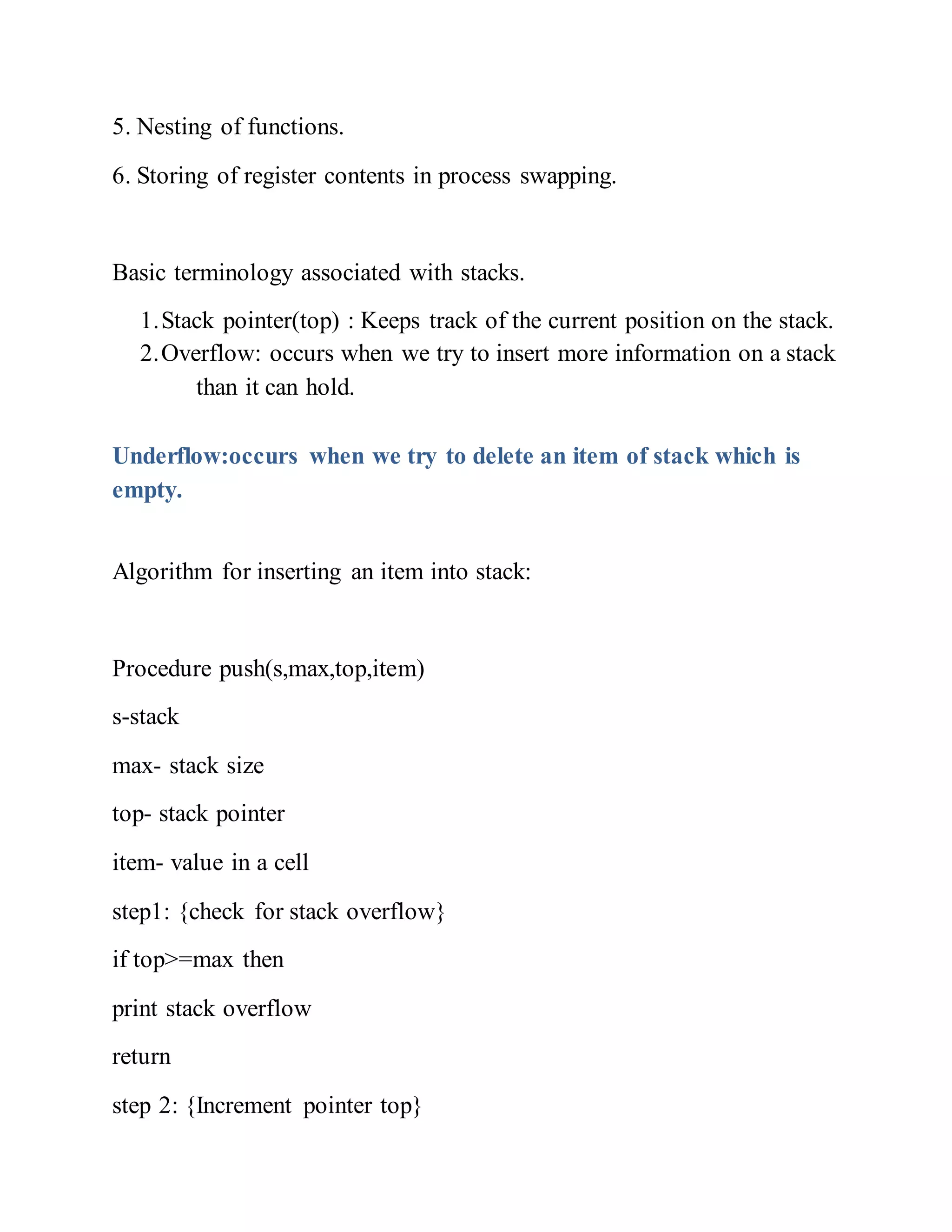 5. Nesting of functions.
6. Storing of register contents in process swapping.
Basic terminology associated with stacks.
1.Stack pointer(top) : Keeps track of the current position on the stack.
2.Overflow: occurs when we try to insert more information on a stack
than it can hold.
Underflow:occurs when we try to delete an item of stack which is
empty.
Algorithm for inserting an item into stack:
Procedure push(s,max,top,item)
s-stack
max- stack size
top- stack pointer
item- value in a cell
step1: {check for stack overflow}
if top>=max then
print stack overflow
return
step 2: {Increment pointer top}
 