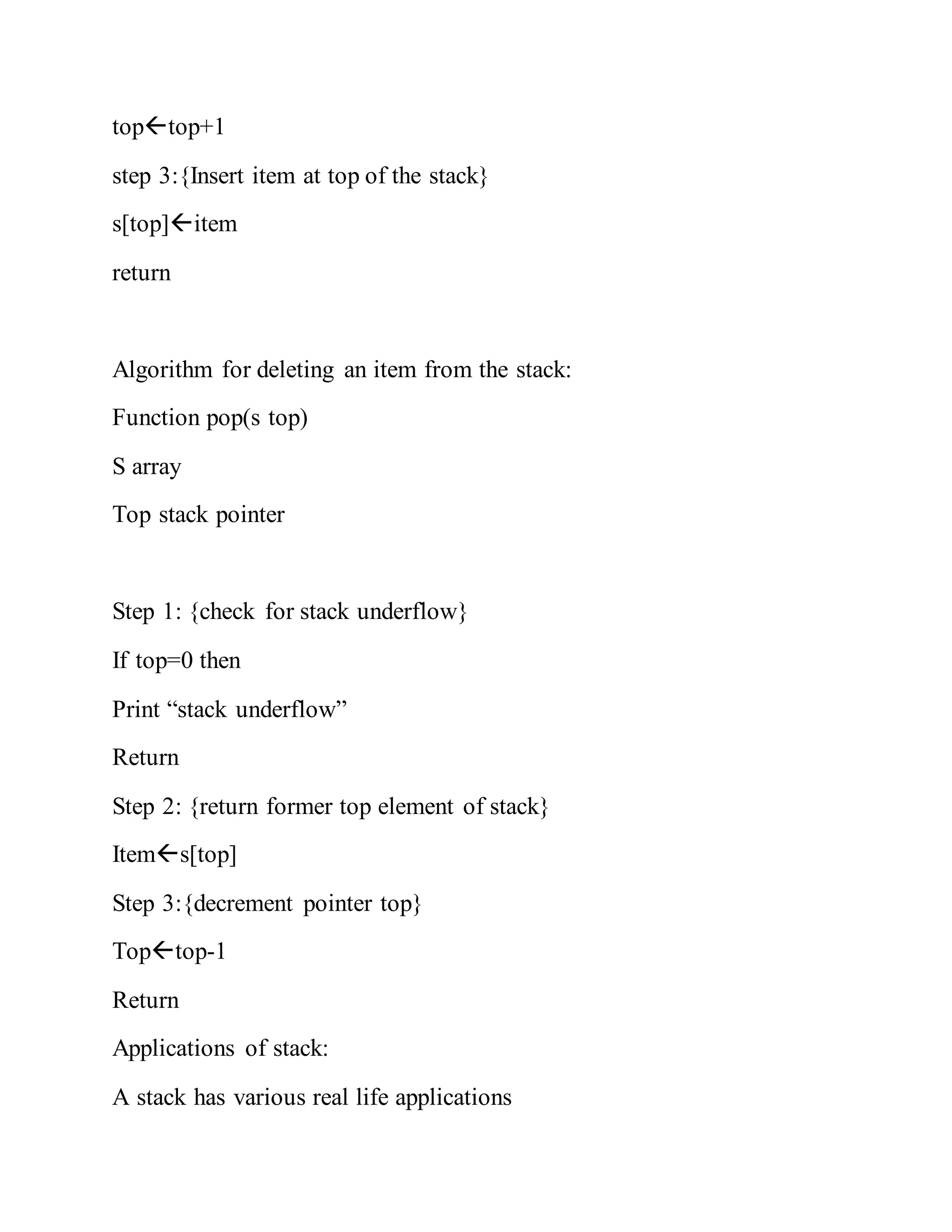 toptop+1
step 3:{Insert item at top of the stack}
s[top]item
return
Algorithm for deleting an item from the stack:
Function pop(s top)
S array
Top stack pointer
Step 1: {check for stack underflow}
If top=0 then
Print “stack underflow”
Return
Step 2: {return former top element of stack}
Items[top]
Step 3:{decrement pointer top}
Toptop-1
Return
Applications of stack:
A stack has various real life applications
 