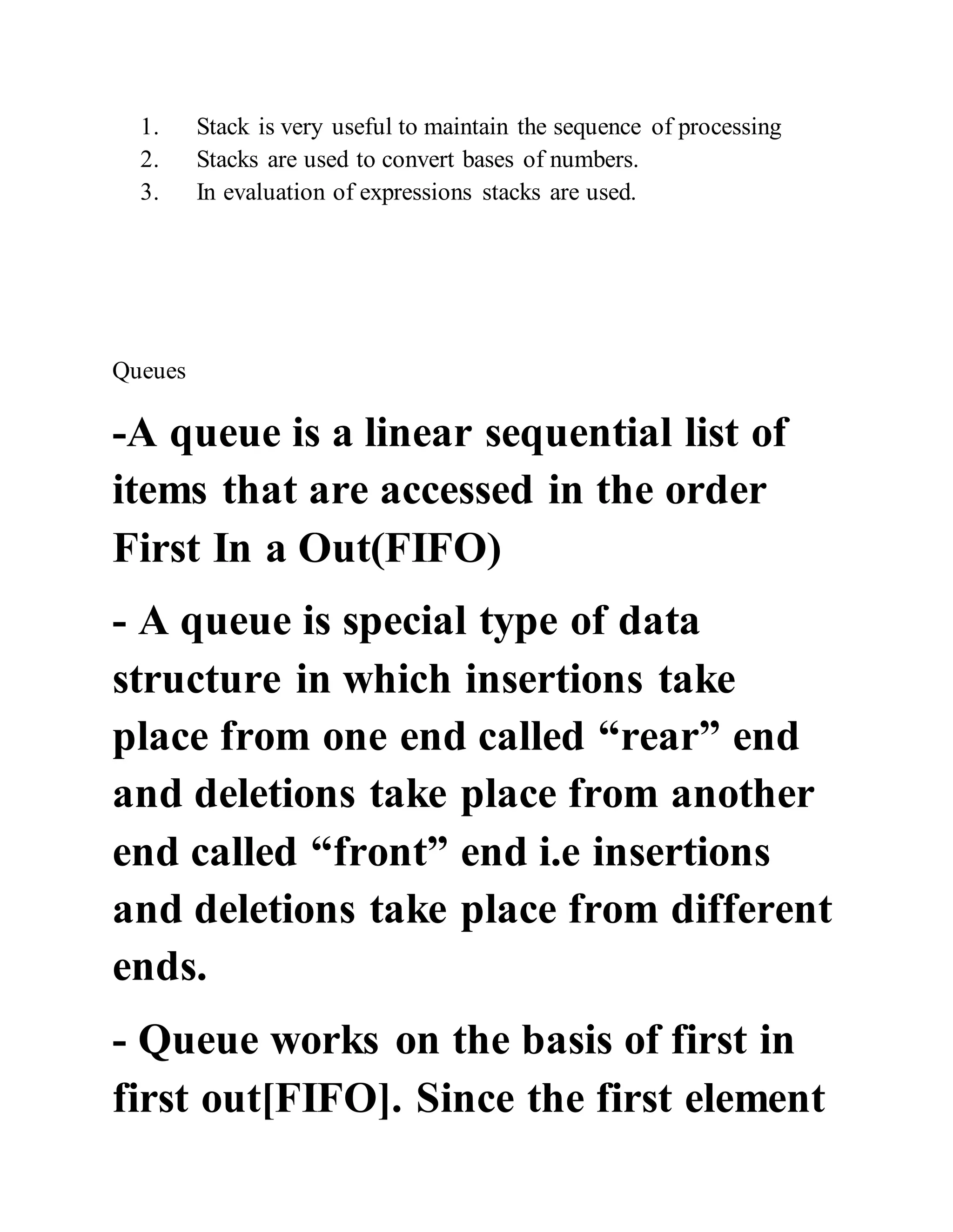 1. Stack is very useful to maintain the sequence of processing
2. Stacks are used to convert bases of numbers.
3. In evaluation of expressions stacks are used.
Queues
-A queue is a linear sequential list of
items that are accessed in the order
First In a Out(FIFO)
- A queue is special type of data
structure in which insertions take
place from one end called “rear” end
and deletions take place from another
end called “front” end i.e insertions
and deletions take place from different
ends.
- Queue works on the basis of first in
first out[FIFO]. Since the first element
 