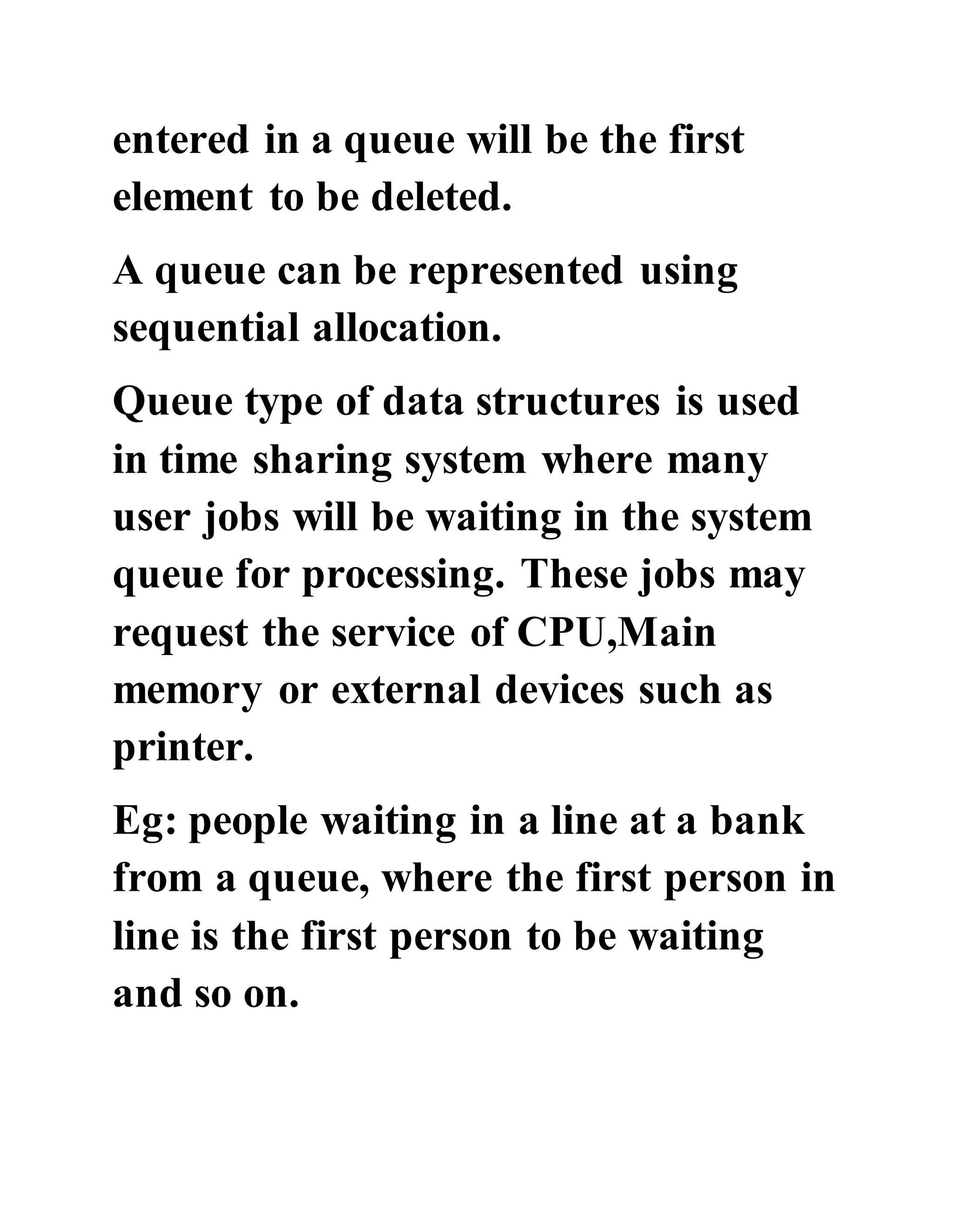 entered in a queue will be the first
element to be deleted.
A queue can be represented using
sequential allocation.
Queue type of data structures is used
in time sharing system where many
user jobs will be waiting in the system
queue for processing. These jobs may
request the service of CPU,Main
memory or external devices such as
printer.
Eg: people waiting in a line at a bank
from a queue, where the first person in
line is the first person to be waiting
and so on.
 