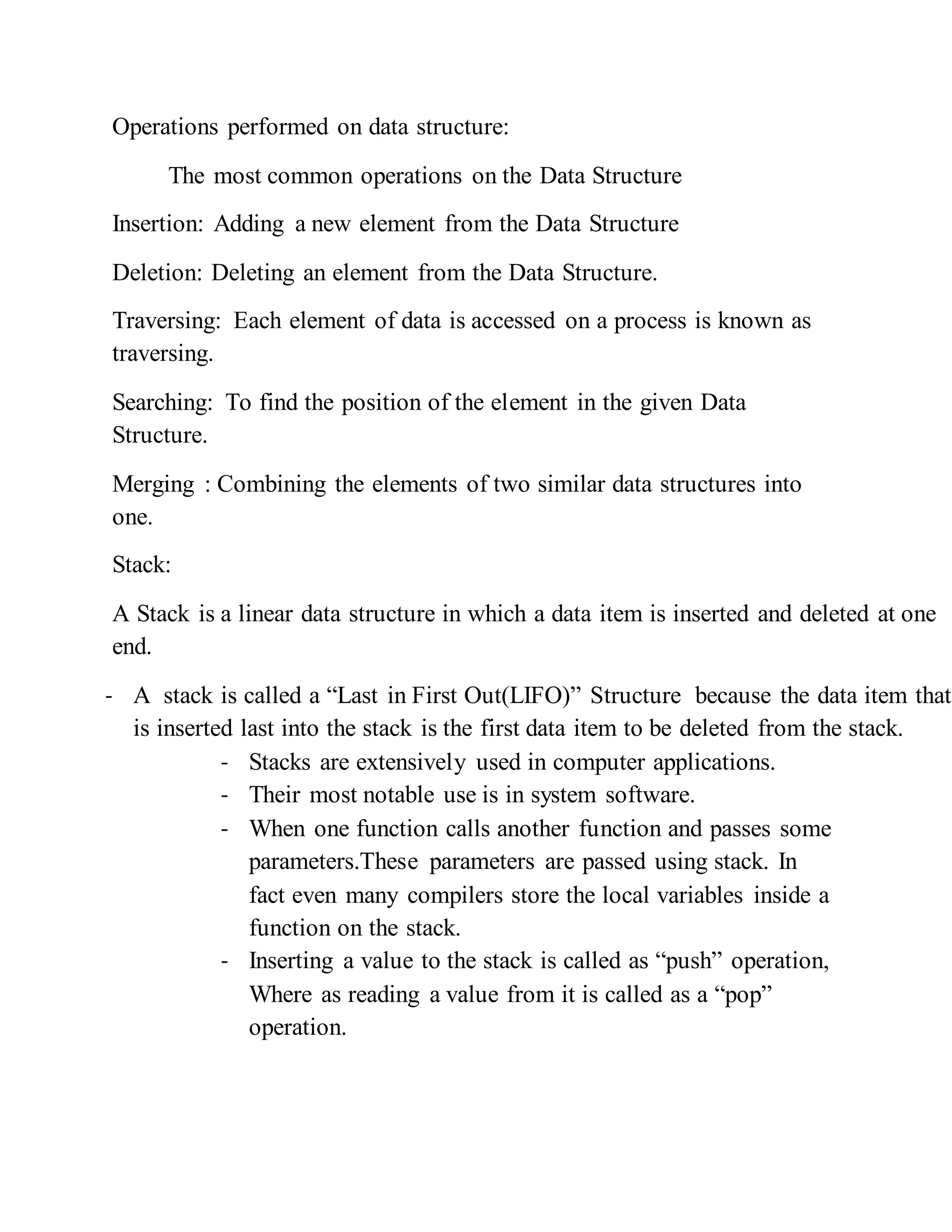 Operations performed on data structure:
The most common operations on the Data Structure
Insertion: Adding a new element from the Data Structure
Deletion: Deleting an element from the Data Structure.
Traversing: Each element of data is accessed on a process is known as
traversing.
Searching: To find the position of the element in the given Data
Structure.
Merging : Combining the elements of two similar data structures into
one.
Stack:
A Stack is a linear data structure in which a data item is inserted and deleted at one
end.
- A stack is called a “Last in First Out(LIFO)” Structure because the data item that
is inserted last into the stack is the first data item to be deleted from the stack.
- Stacks are extensively used in computer applications.
- Their most notable use is in system software.
- When one function calls another function and passes some
parameters.These parameters are passed using stack. In
fact even many compilers store the local variables inside a
function on the stack.
- Inserting a value to the stack is called as “push” operation,
Where as reading a value from it is called as a “pop”
operation.
 