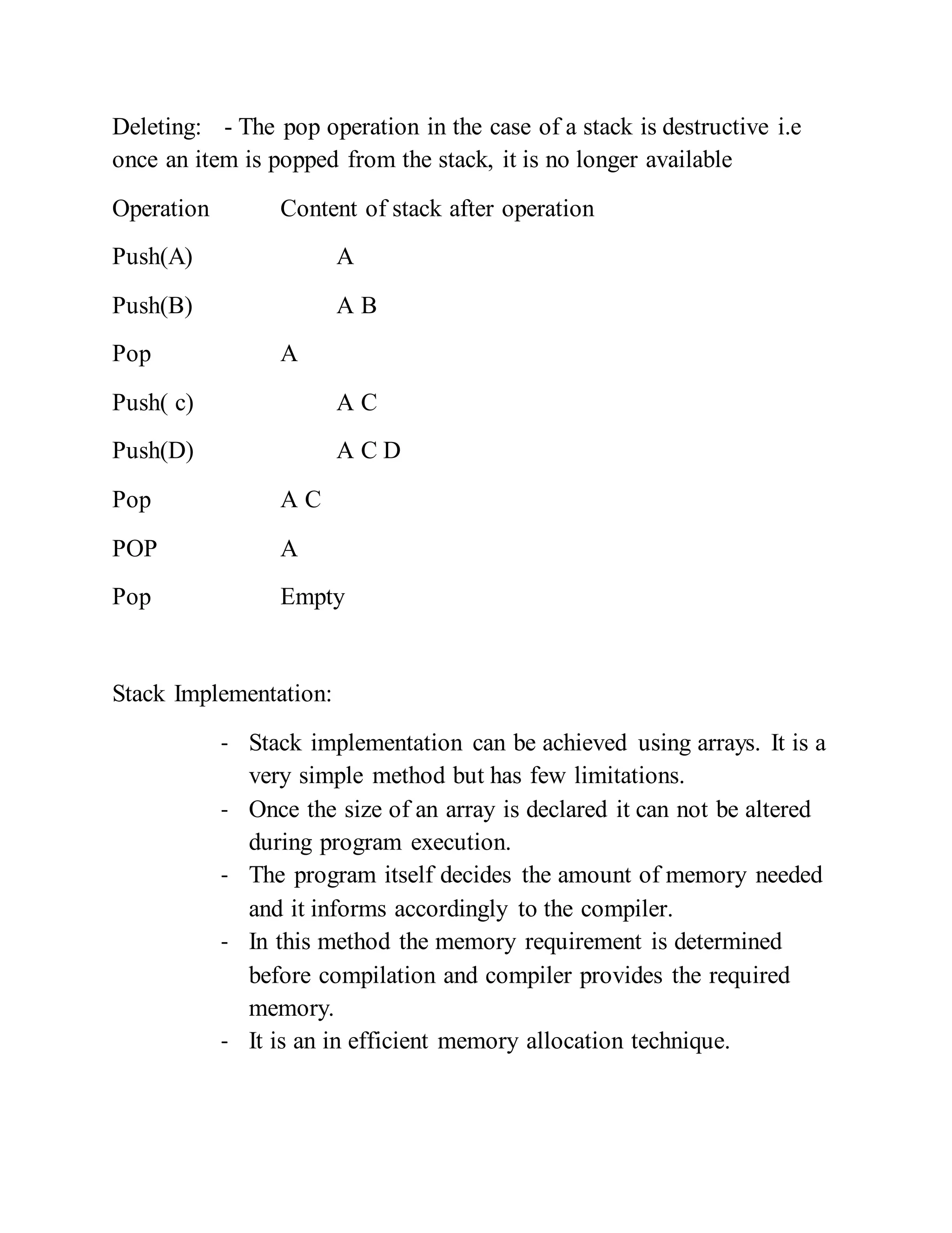 Deleting: - The pop operation in the case of a stack is destructive i.e
once an item is popped from the stack, it is no longer available
Operation Content of stack after operation
Push(A) A
Push(B) A B
Pop A
Push( c) A C
Push(D) A C D
Pop A C
POP A
Pop Empty
Stack Implementation:
- Stack implementation can be achieved using arrays. It is a
very simple method but has few limitations.
- Once the size of an array is declared it can not be altered
during program execution.
- The program itself decides the amount of memory needed
and it informs accordingly to the compiler.
- In this method the memory requirement is determined
before compilation and compiler provides the required
memory.
- It is an in efficient memory allocation technique.
 