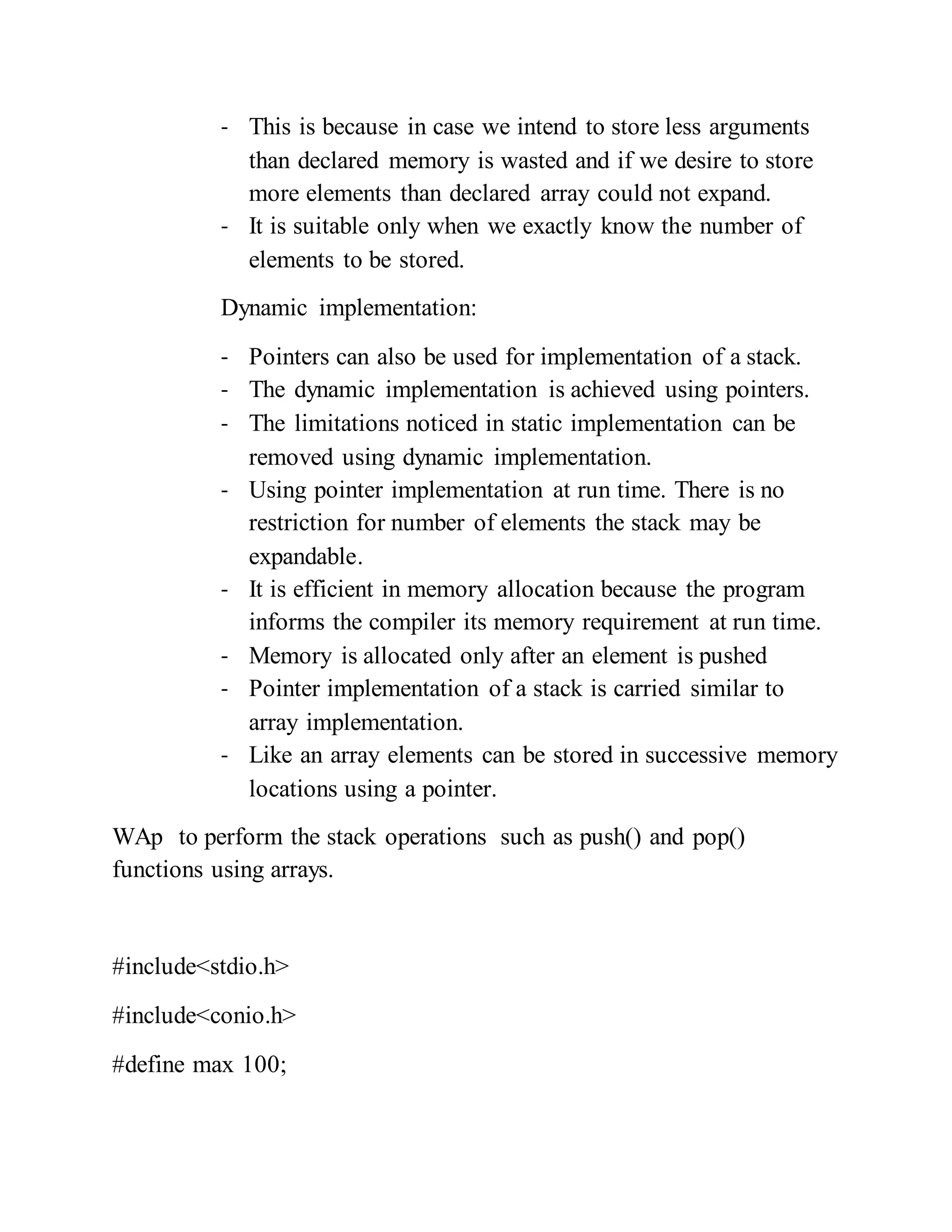 - This is because in case we intend to store less arguments
than declared memory is wasted and if we desire to store
more elements than declared array could not expand.
- It is suitable only when we exactly know the number of
elements to be stored.
Dynamic implementation:
- Pointers can also be used for implementation of a stack.
- The dynamic implementation is achieved using pointers.
- The limitations noticed in static implementation can be
removed using dynamic implementation.
- Using pointer implementation at run time. There is no
restriction for number of elements the stack may be
expandable.
- It is efficient in memory allocation because the program
informs the compiler its memory requirement at run time.
- Memory is allocated only after an element is pushed
- Pointer implementation of a stack is carried similar to
array implementation.
- Like an array elements can be stored in successive memory
locations using a pointer.
WAp to perform the stack operations such as push() and pop()
functions using arrays.
#include<stdio.h>
#include<conio.h>
#define max 100;
 