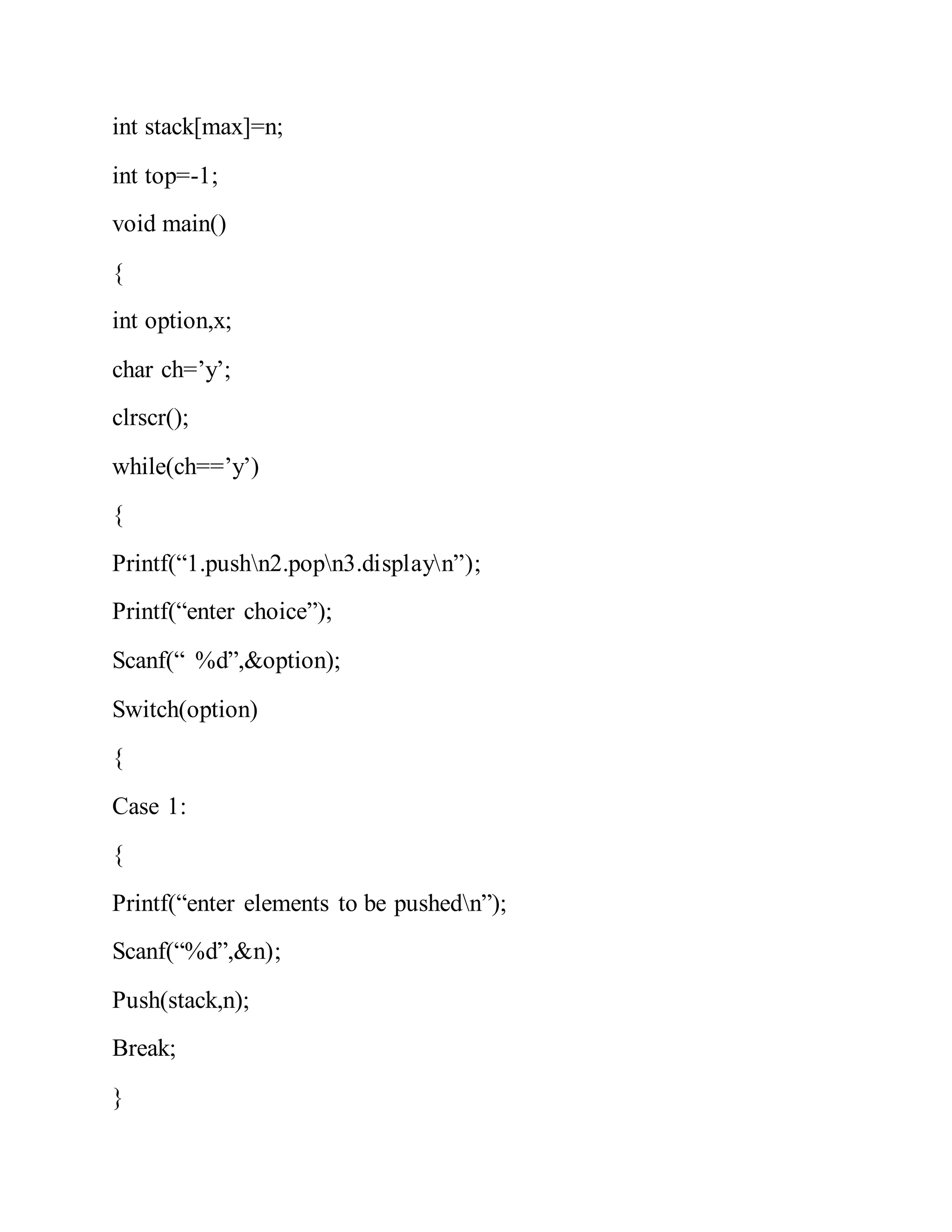 int stack[max]=n;
int top=-1;
void main()
{
int option,x;
char ch=’y’;
clrscr();
while(ch==’y’)
{
Printf(“1.pushn2.popn3.displayn”);
Printf(“enter choice”);
Scanf(“ %d”,&option);
Switch(option)
{
Case 1:
{
Printf(“enter elements to be pushedn”);
Scanf(“%d”,&n);
Push(stack,n);
Break;
}
 