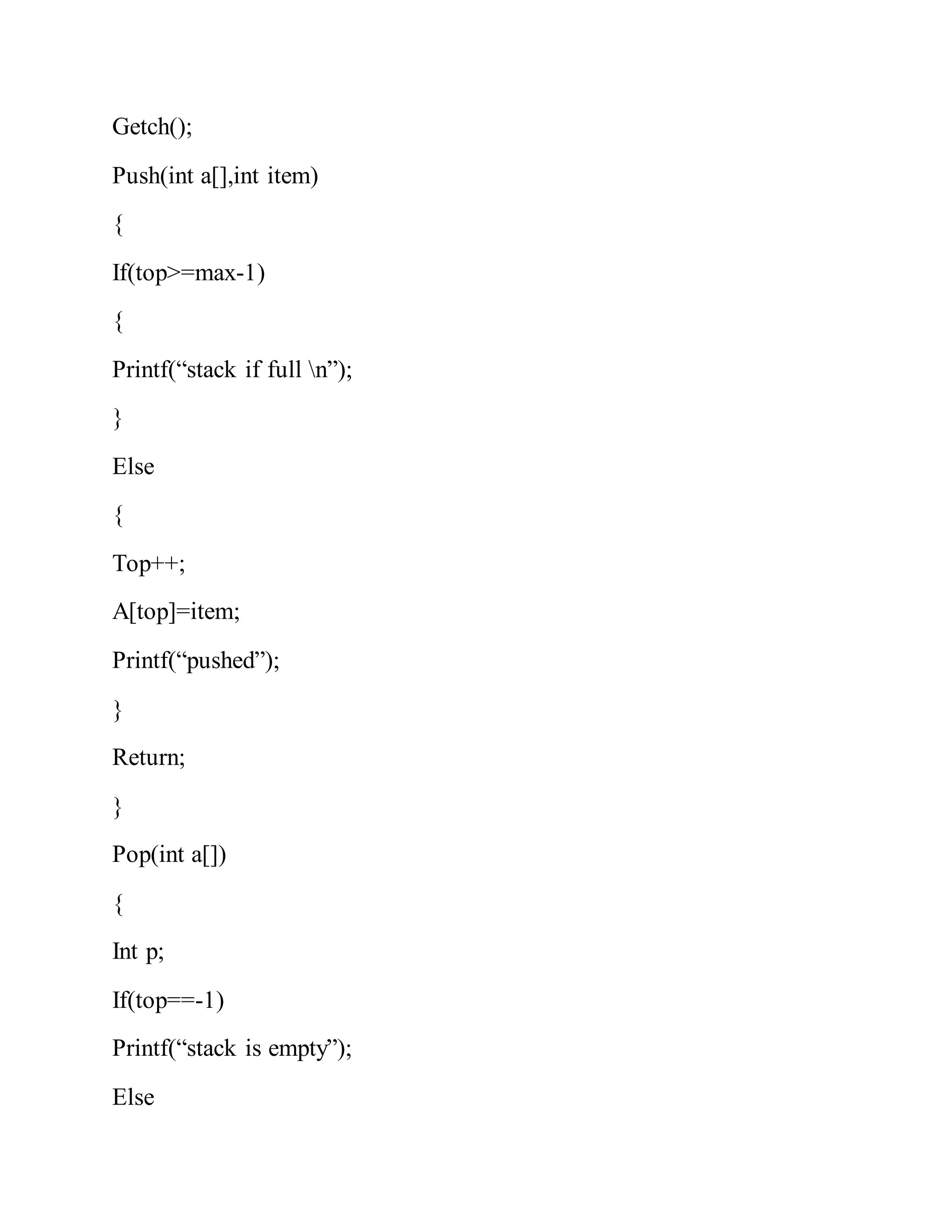 Getch();
Push(int a[],int item)
{
If(top>=max-1)
{
Printf(“stack if full n”);
}
Else
{
Top++;
A[top]=item;
Printf(“pushed”);
}
Return;
}
Pop(int a[])
{
Int p;
If(top==-1)
Printf(“stack is empty”);
Else
 