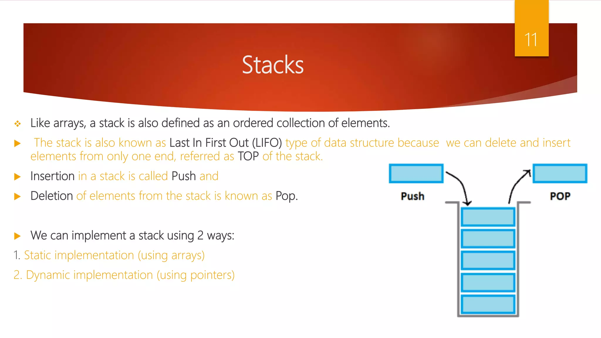 Stacks  Like arrays, a stack is also defined as an ordered collection of elements.  The stack is also known as Last In First Out (LIFO) type of data structure because we can delete and insert elements from only one end, referred as TOP of the stack.  Insertion in a stack is called Push and  Deletion of elements from the stack is known as Pop.  We can implement a stack using 2 ways: 1. Static implementation (using arrays) 2. Dynamic implementation (using pointers) 11 