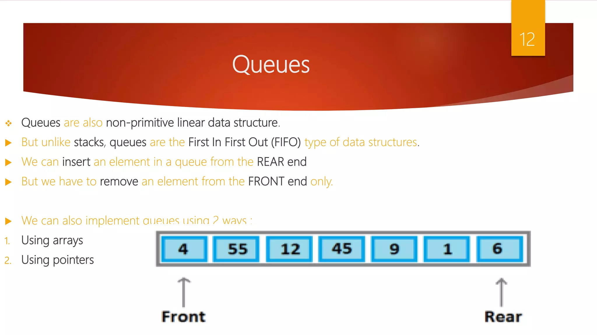 Queues  Queues are also non-primitive linear data structure.  But unlike stacks, queues are the First In First Out (FIFO) type of data structures.  We can insert an element in a queue from the REAR end  But we have to remove an element from the FRONT end only.  We can also implement queues using 2 ways : 1. Using arrays 2. Using pointers 12 
