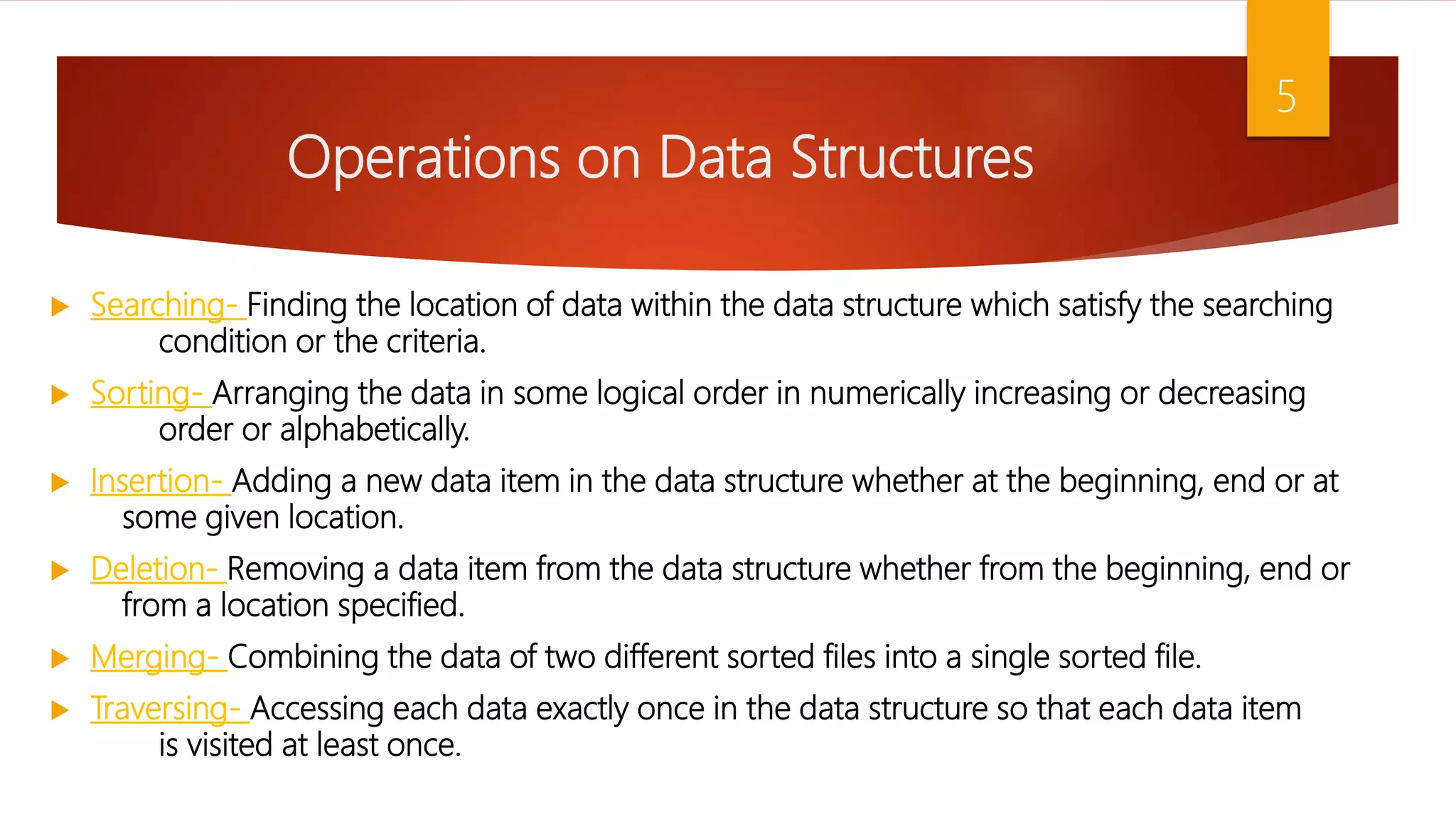 Operations on Data Structures  Searching- Finding the location of data within the data structure which satisfy the searching condition or the criteria.  Sorting- Arranging the data in some logical order in numerically increasing or decreasing order or alphabetically.  Insertion- Adding a new data item in the data structure whether at the beginning, end or at some given location.  Deletion- Removing a data item from the data structure whether from the beginning, end or from a location specified.  Merging- Combining the data of two different sorted files into a single sorted file.  Traversing- Accessing each data exactly once in the data structure so that each data item is visited at least once. 5 