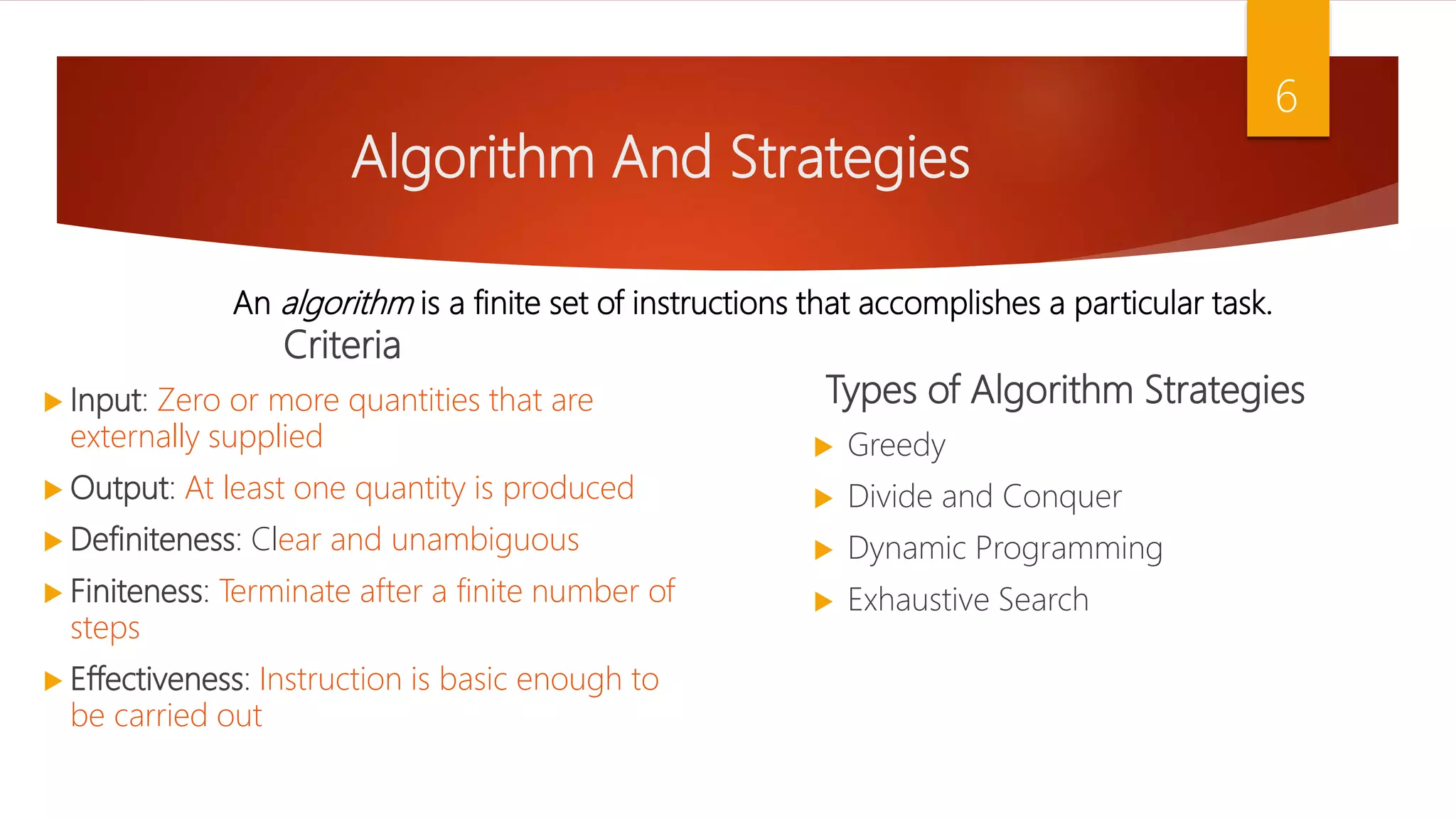 Algorithm And Strategies Criteria  Input: Zero or more quantities that are externally supplied  Output: At least one quantity is produced  Definiteness: Clear and unambiguous  Finiteness: Terminate after a finite number of steps  Effectiveness: Instruction is basic enough to be carried out Types of Algorithm Strategies  Greedy  Divide and Conquer  Dynamic Programming  Exhaustive Search 6 An algorithm is a finite set of instructions that accomplishes a particular task. 