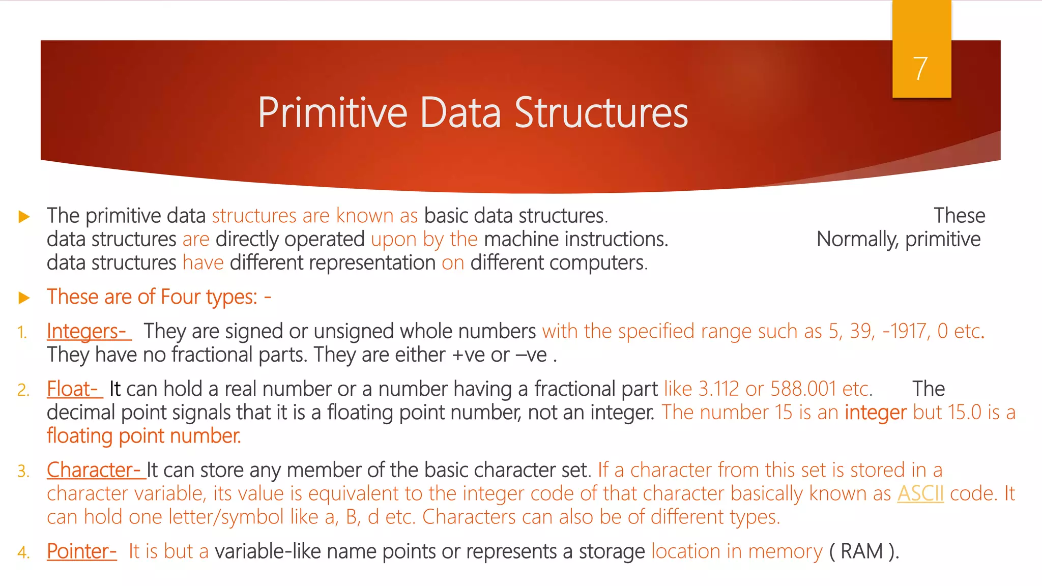 Primitive Data Structures  The primitive data structures are known as basic data structures. These data structures are directly operated upon by the machine instructions. Normally, primitive data structures have different representation on different computers.  These are of Four types: - 1. Integers- They are signed or unsigned whole numbers with the specified range such as 5, 39, -1917, 0 etc. They have no fractional parts. They are either +ve or –ve . 2. Float- It can hold a real number or a number having a fractional part like 3.112 or 588.001 etc. The decimal point signals that it is a floating point number, not an integer. The number 15 is an integer but 15.0 is a floating point number. 3. Character- It can store any member of the basic character set. If a character from this set is stored in a character variable, its value is equivalent to the integer code of that character basically known as ASCII code. It can hold one letter/symbol like a, B, d etc. Characters can also be of different types. 4. Pointer- It is but a variable-like name points or represents a storage location in memory ( RAM ). 7 