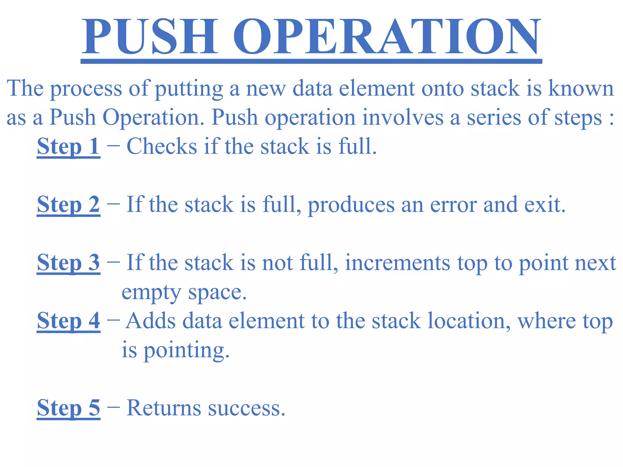 PUSH OPERATION
The process of putting a new data element onto stack is known
as a Push Operation. Push operation involves a series of steps :
Step 1 − Checks if the stack is full.
Step 2 − If the stack is full, produces an error and exit.
Step 3 − If the stack is not full, increments top to point next
empty space.
Step 4 − Adds data element to the stack location, where top
is pointing.
Step 5 − Returns success.
 