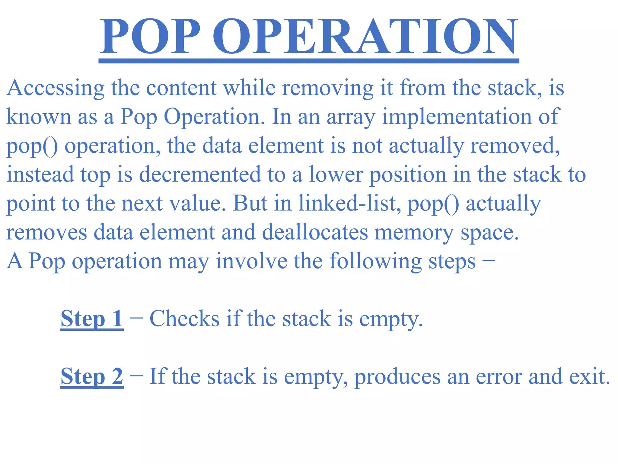 POP OPERATION
Accessing the content while removing it from the stack, is
known as a Pop Operation. In an array implementation of
pop() operation, the data element is not actually removed,
instead top is decremented to a lower position in the stack to
point to the next value. But in linked-list, pop() actually
removes data element and deallocates memory space.
A Pop operation may involve the following steps −
Step 1 − Checks if the stack is empty.
Step 2 − If the stack is empty, produces an error and exit.
 
