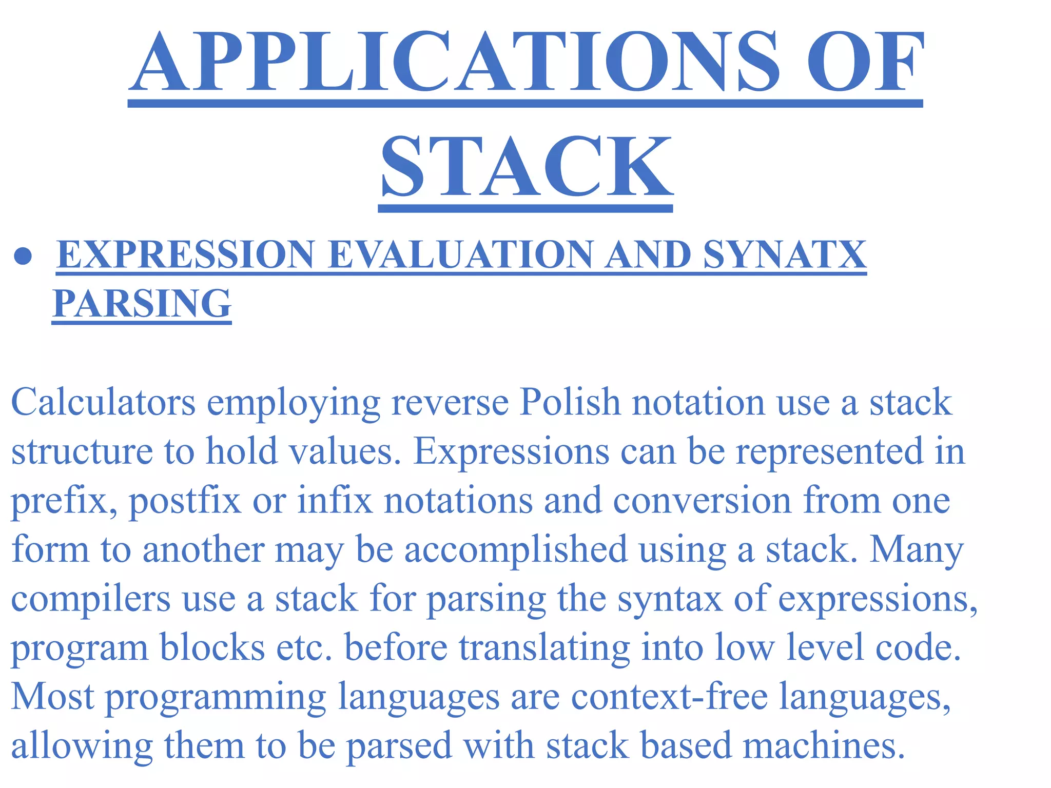 APPLICATIONS OF
STACK
● EXPRESSION EVALUATION AND SYNATX
PARSING
Calculators employing reverse Polish notation use a stack
structure to hold values. Expressions can be represented in
prefix, postfix or infix notations and conversion from one
form to another may be accomplished using a stack. Many
compilers use a stack for parsing the syntax of expressions,
program blocks etc. before translating into low level code.
Most programming languages are context-free languages,
allowing them to be parsed with stack based machines.
 
