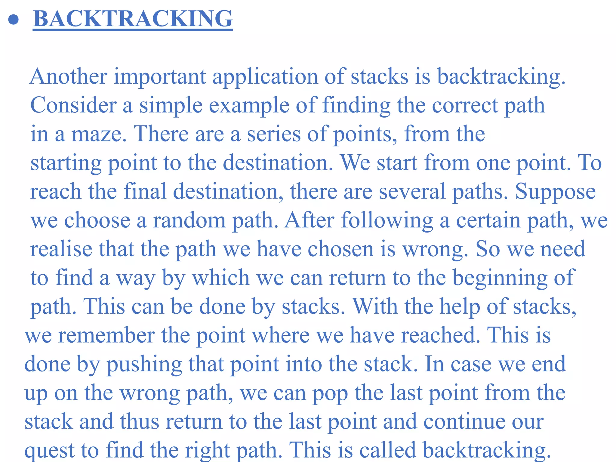 ● BACKTRACKING
Another important application of stacks is backtracking.
Consider a simple example of finding the correct path
in a maze. There are a series of points, from the
starting point to the destination. We start from one point. To
reach the final destination, there are several paths. Suppose
we choose a random path. After following a certain path, we
realise that the path we have chosen is wrong. So we need
to find a way by which we can return to the beginning of
path. This can be done by stacks. With the help of stacks,
we remember the point where we have reached. This is
done by pushing that point into the stack. In case we end
up on the wrong path, we can pop the last point from the
stack and thus return to the last point and continue our
quest to find the right path. This is called backtracking.
 