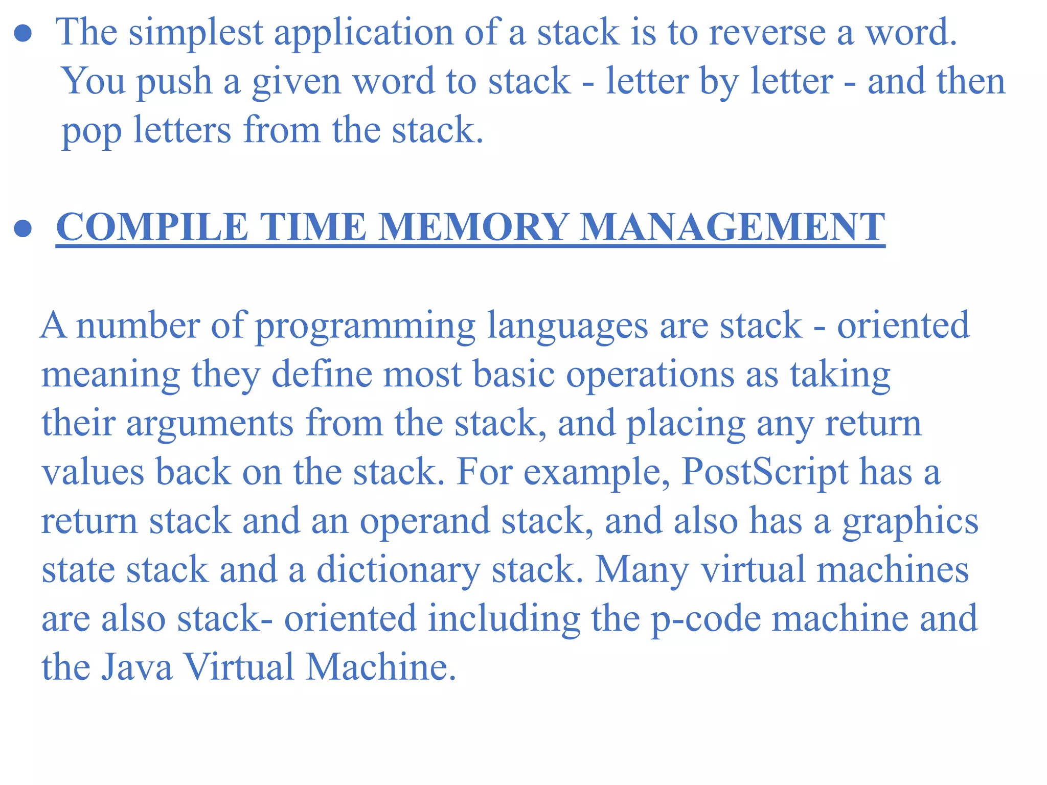 ● The simplest application of a stack is to reverse a word.
You push a given word to stack - letter by letter - and then
pop letters from the stack.
● COMPILE TIME MEMORY MANAGEMENT
A number of programming languages are stack - oriented
meaning they define most basic operations as taking
their arguments from the stack, and placing any return
values back on the stack. For example, PostScript has a
return stack and an operand stack, and also has a graphics
state stack and a dictionary stack. Many virtual machines
are also stack- oriented including the p-code machine and
the Java Virtual Machine.
 