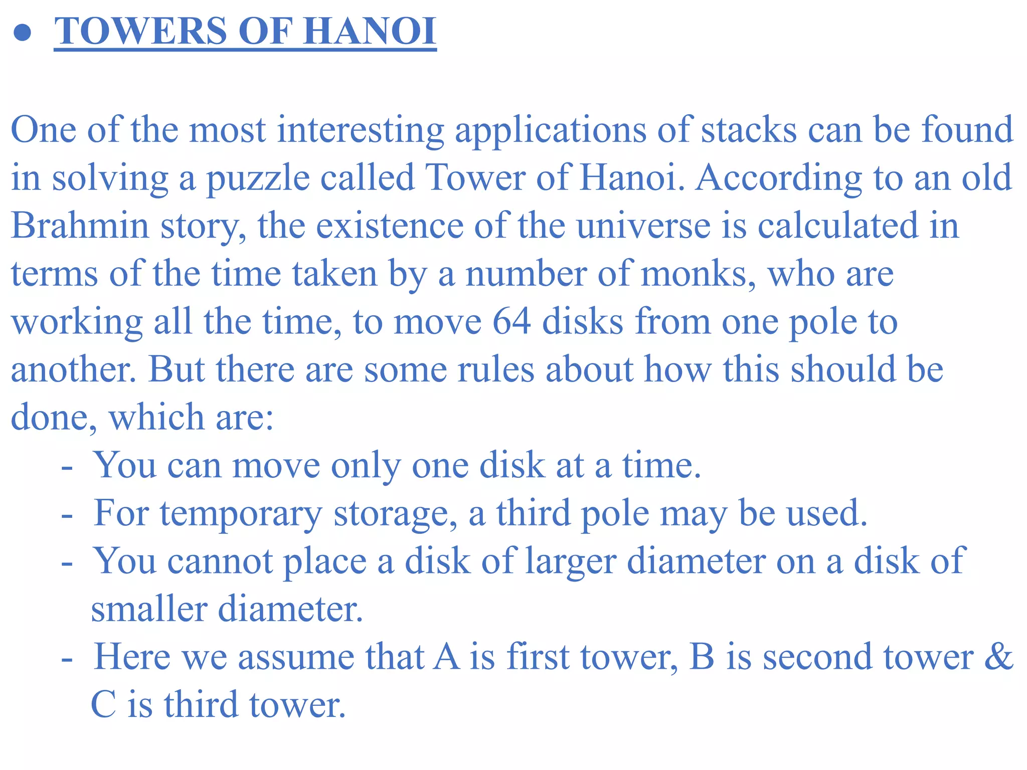 ● TOWERS OF HANOI
One of the most interesting applications of stacks can be found
in solving a puzzle called Tower of Hanoi. According to an old
Brahmin story, the existence of the universe is calculated in
terms of the time taken by a number of monks, who are
working all the time, to move 64 disks from one pole to
another. But there are some rules about how this should be
done, which are:
- You can move only one disk at a time.
- For temporary storage, a third pole may be used.
- You cannot place a disk of larger diameter on a disk of
smaller diameter.
- Here we assume that A is first tower, B is second tower &
C is third tower.
 