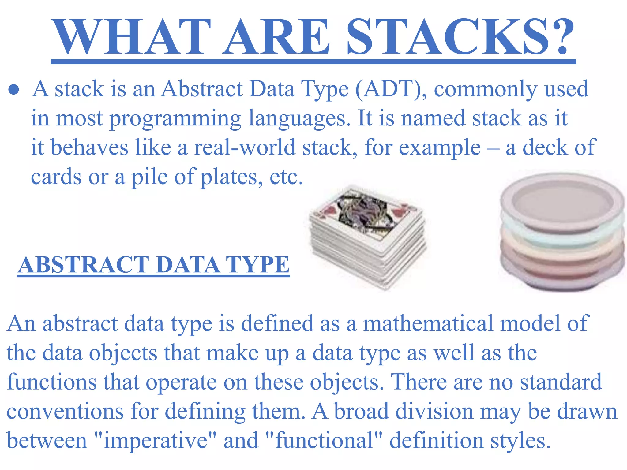WHAT ARE STACKS?
● A stack is an Abstract Data Type (ADT), commonly used
in most programming languages. It is named stack as it
it behaves like a real-world stack, for example – a deck of
cards or a pile of plates, etc.
ABSTRACT DATA TYPE
An abstract data type is defined as a mathematical model of
the data objects that make up a data type as well as the
functions that operate on these objects. There are no standard
conventions for defining them. A broad division may be drawn
between "imperative" and "functional" definition styles.
 
