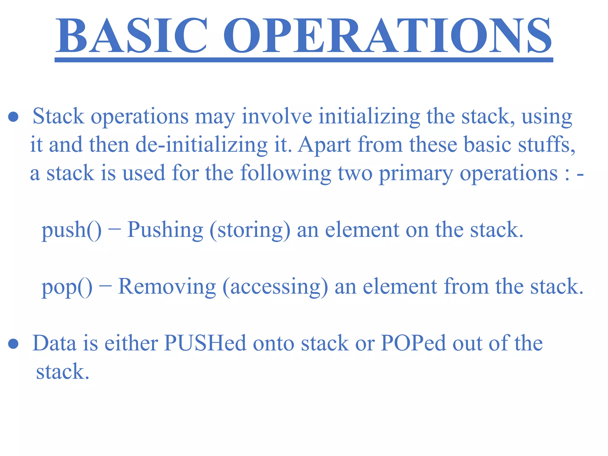 BASIC OPERATIONS
● Stack operations may involve initializing the stack, using
it and then de-initializing it. Apart from these basic stuffs,
a stack is used for the following two primary operations : -
push() − Pushing (storing) an element on the stack.
pop() − Removing (accessing) an element from the stack.
● Data is either PUSHed onto stack or POPed out of the
stack.
 