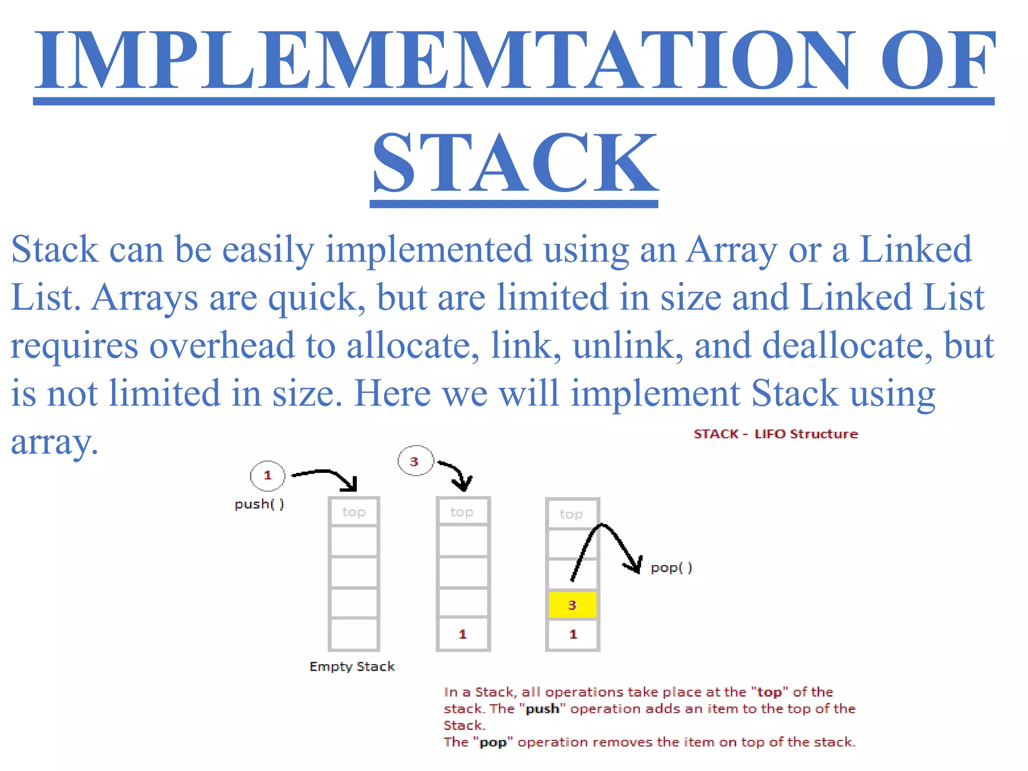 IMPLEMEMTATION OF
STACK
Stack can be easily implemented using an Array or a Linked
List. Arrays are quick, but are limited in size and Linked List
requires overhead to allocate, link, unlink, and deallocate, but
is not limited in size. Here we will implement Stack using
array.
 