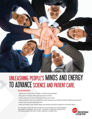 UNLEASHING PEOPLE’S MINDS AND ENERGY
TO ADVANCESCIENCE AND PATIENT CARE.
Are you interested in:
» Working for a company that is a leader in markets around the globe?
» Being part of a company where good can always be better?
» A place where you can learn and develop, and grow your career?
» Being somewhere where your contributions matter, because you are helping to advance healthcare and science?
» A place where you have stimulating work?
» Being surrounded by other talented people, and working with teams of people from around the globe?
For more than 75 years, the world has turned to us for solutions and we have delivered
with quality and innovation. Join our team – we believe in putting our customers first
and working together with them to make a difference in people’s lives.
 