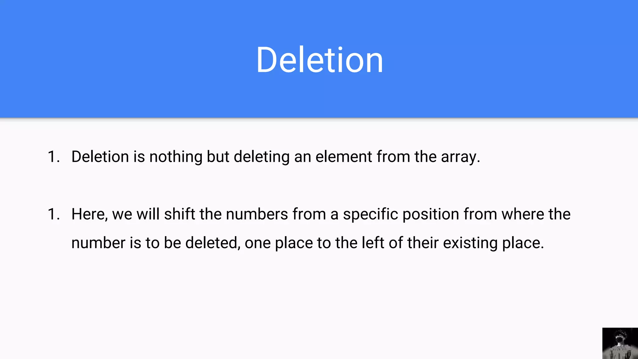 Deletion
1. Deletion is nothing but deleting an element from the array.
1. Here, we will shift the numbers from a specific position from where the
number is to be deleted, one place to the left of their existing place.
 