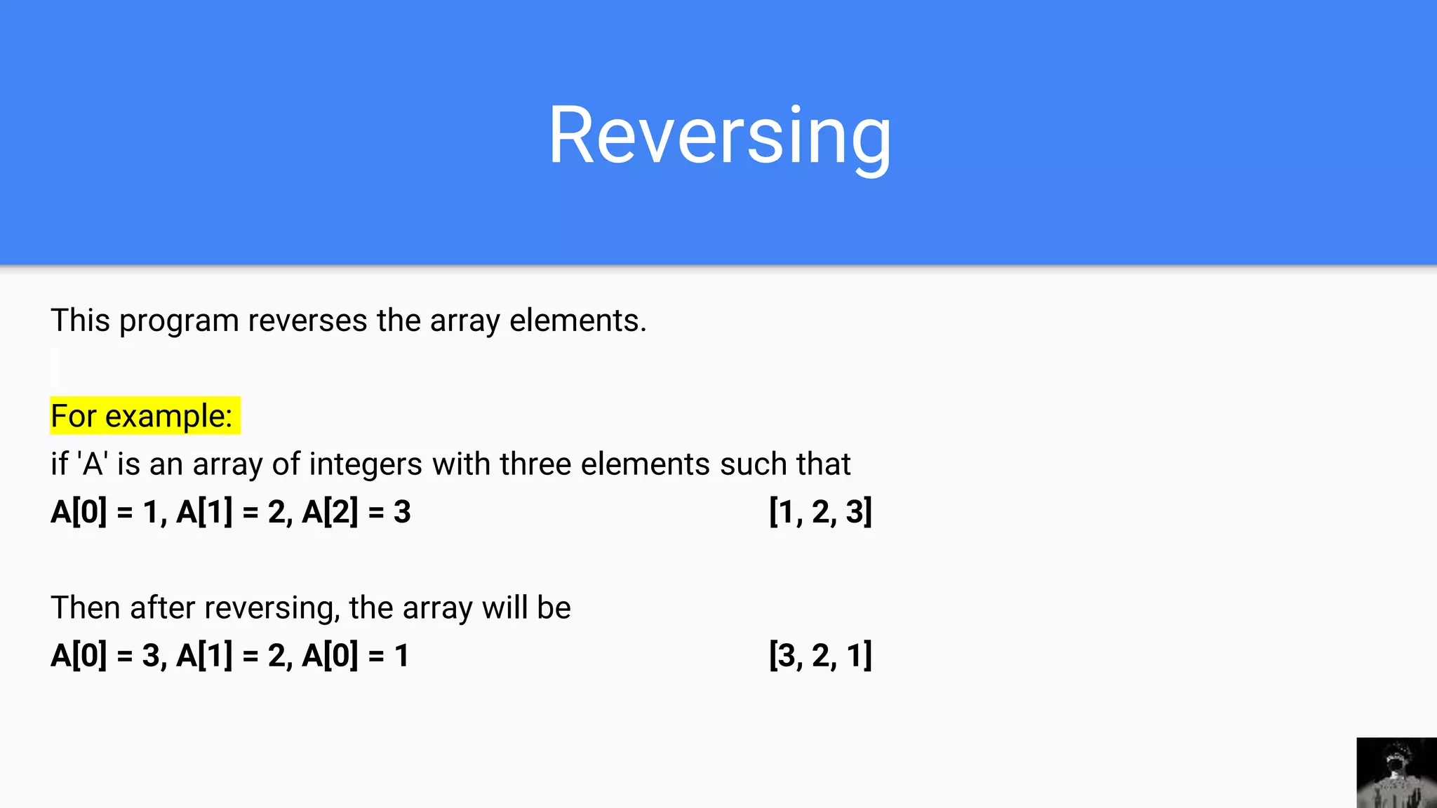 Reversing
This program reverses the array elements.
For example:
if 'A' is an array of integers with three elements such that
A[0] = 1, A[1] = 2, A[2] = 3 [1, 2, 3]
Then after reversing, the array will be
A[0] = 3, A[1] = 2, A[0] = 1 [3, 2, 1]
 