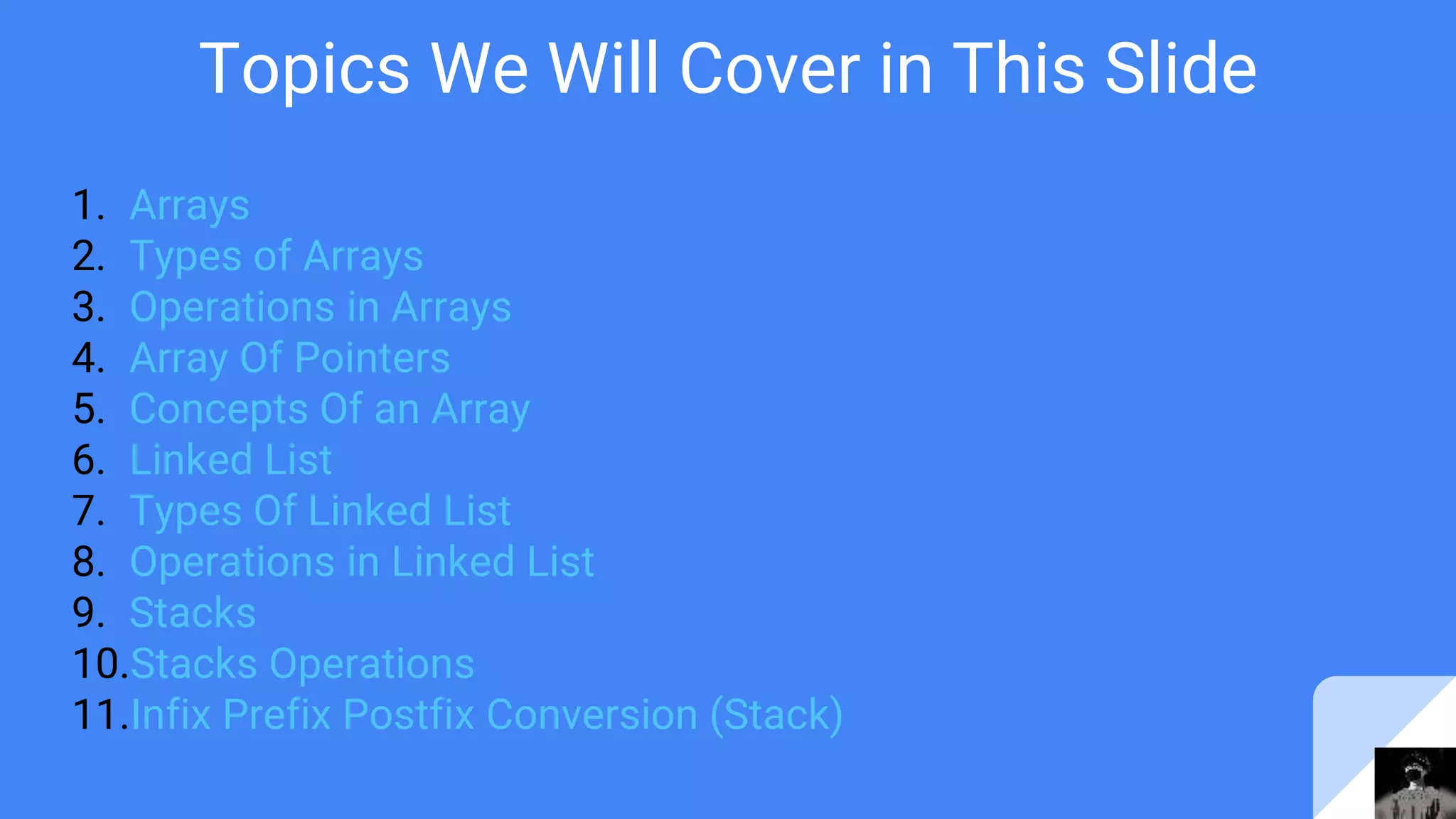 Topics We Will Cover in This Slide
1. Arrays
2. Types of Arrays
3. Operations in Arrays
4. Array Of Pointers
5. Concepts Of an Array
6. Linked List
7. Types Of Linked List
8. Operations in Linked List
9. Stacks
10.Stacks Operations
11.Infix Prefix Postfix Conversion (Stack)
 