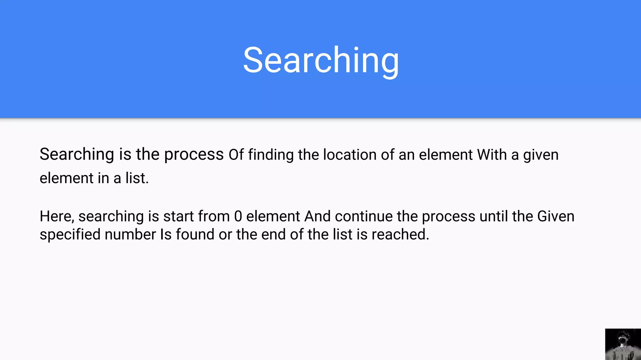 Searching
Searching is the process Of finding the location of an element With a given
element in a list.
Here, searching is start from 0 element And continue the process until the Given
specified number Is found or the end of the list is reached.
 