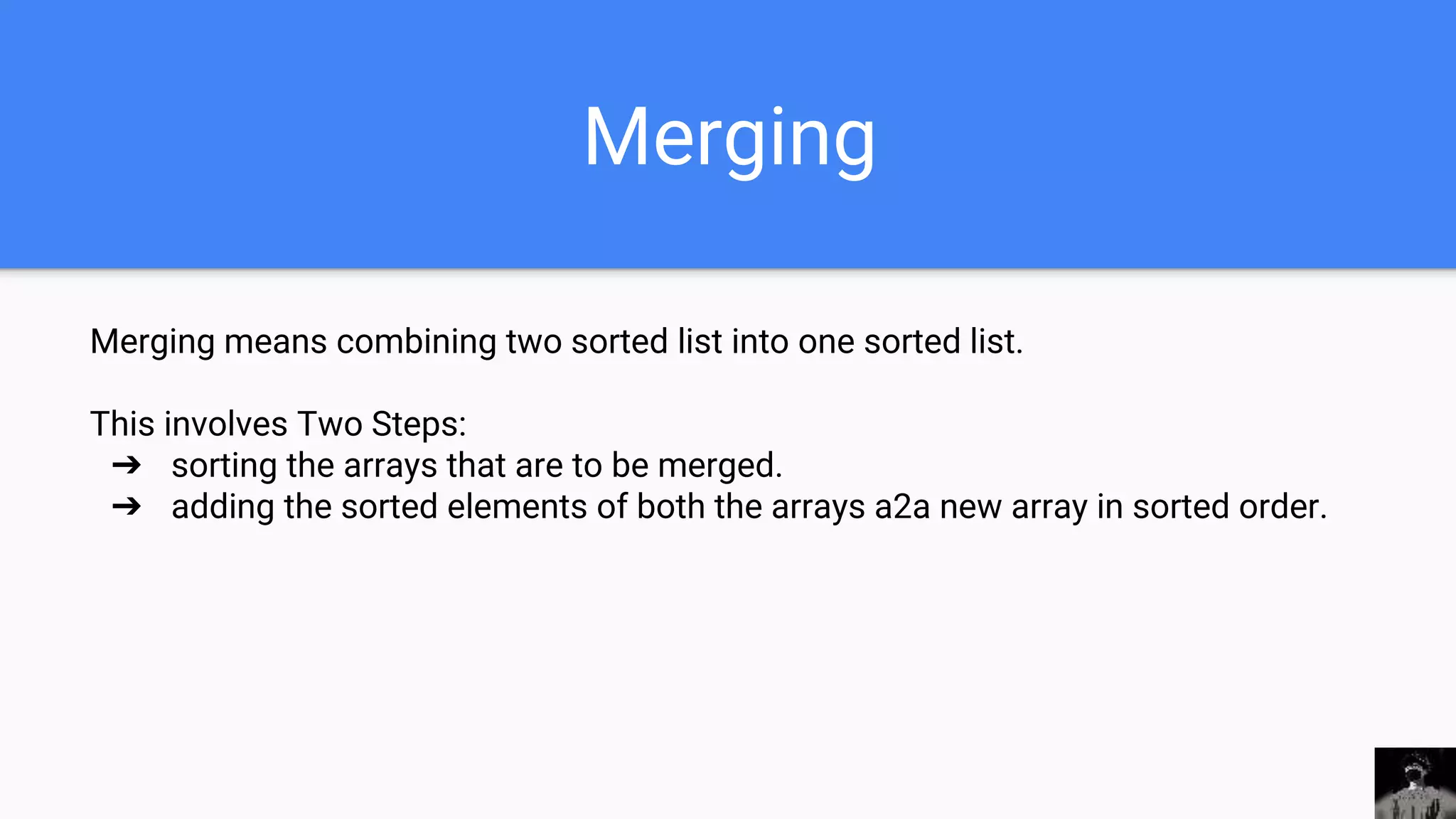 Merging
Merging means combining two sorted list into one sorted list.
This involves Two Steps:
➔ sorting the arrays that are to be merged.
➔ adding the sorted elements of both the arrays a2a new array in sorted order.
 