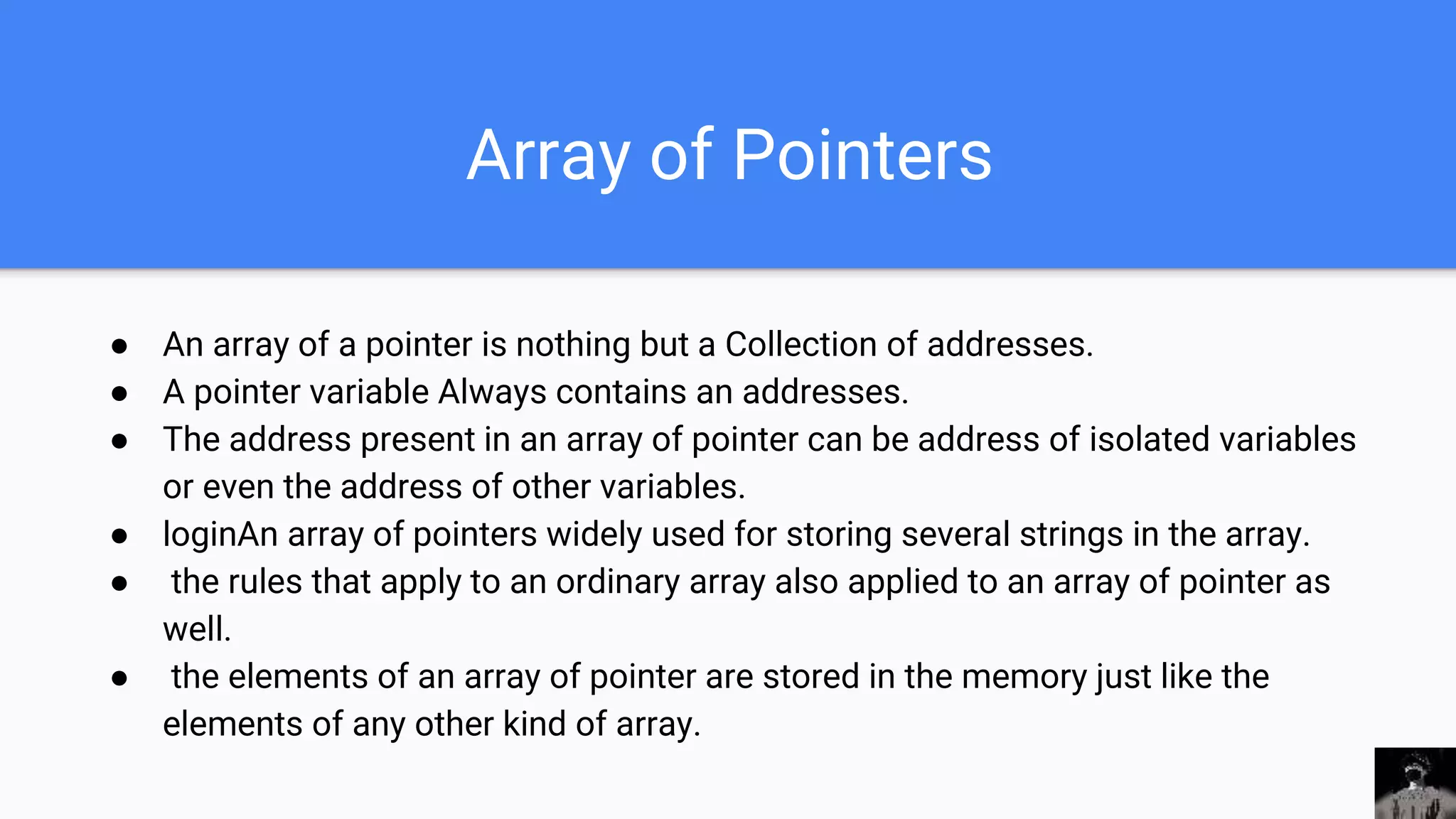 Array of Pointers
● An array of a pointer is nothing but a Collection of addresses.
● A pointer variable Always contains an addresses.
● The address present in an array of pointer can be address of isolated variables
or even the address of other variables.
● loginAn array of pointers widely used for storing several strings in the array.
● the rules that apply to an ordinary array also applied to an array of pointer as
well.
● the elements of an array of pointer are stored in the memory just like the
elements of any other kind of array.
 