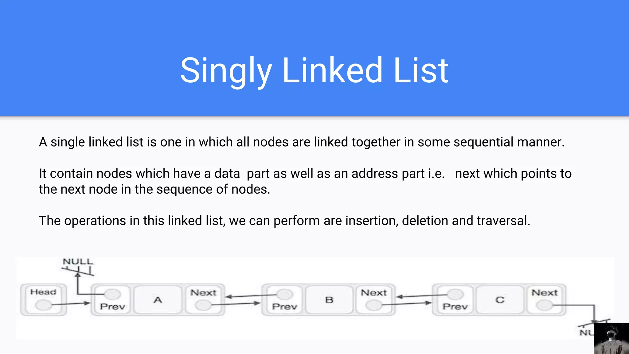Singly Linked List
A single linked list is one in which all nodes are linked together in some sequential manner.
It contain nodes which have a data part as well as an address part i.e. next which points to
the next node in the sequence of nodes.
The operations in this linked list, we can perform are insertion, deletion and traversal.
 