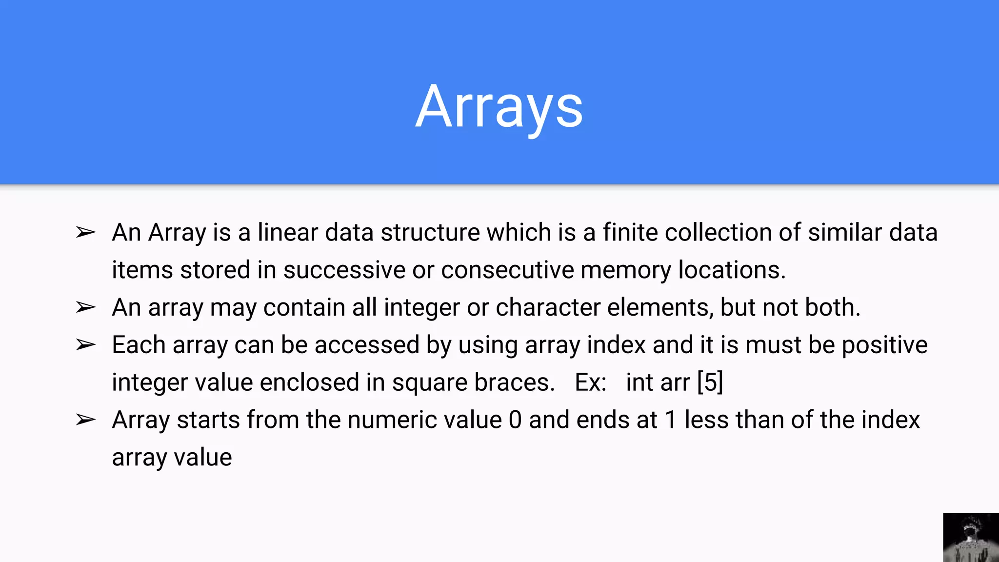 Arrays
➢ An Array is a linear data structure which is a finite collection of similar data
items stored in successive or consecutive memory locations.
➢ An array may contain all integer or character elements, but not both.
➢ Each array can be accessed by using array index and it is must be positive
integer value enclosed in square braces. Ex: int arr [5]
➢ Array starts from the numeric value 0 and ends at 1 less than of the index
array value
 