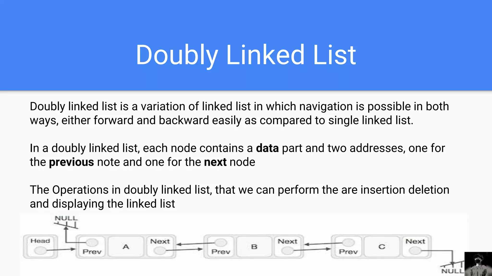 Doubly Linked List
Doubly linked list is a variation of linked list in which navigation is possible in both
ways, either forward and backward easily as compared to single linked list.
In a doubly linked list, each node contains a data part and two addresses, one for
the previous note and one for the next node
The Operations in doubly linked list, that we can perform the are insertion deletion
and displaying the linked list
 