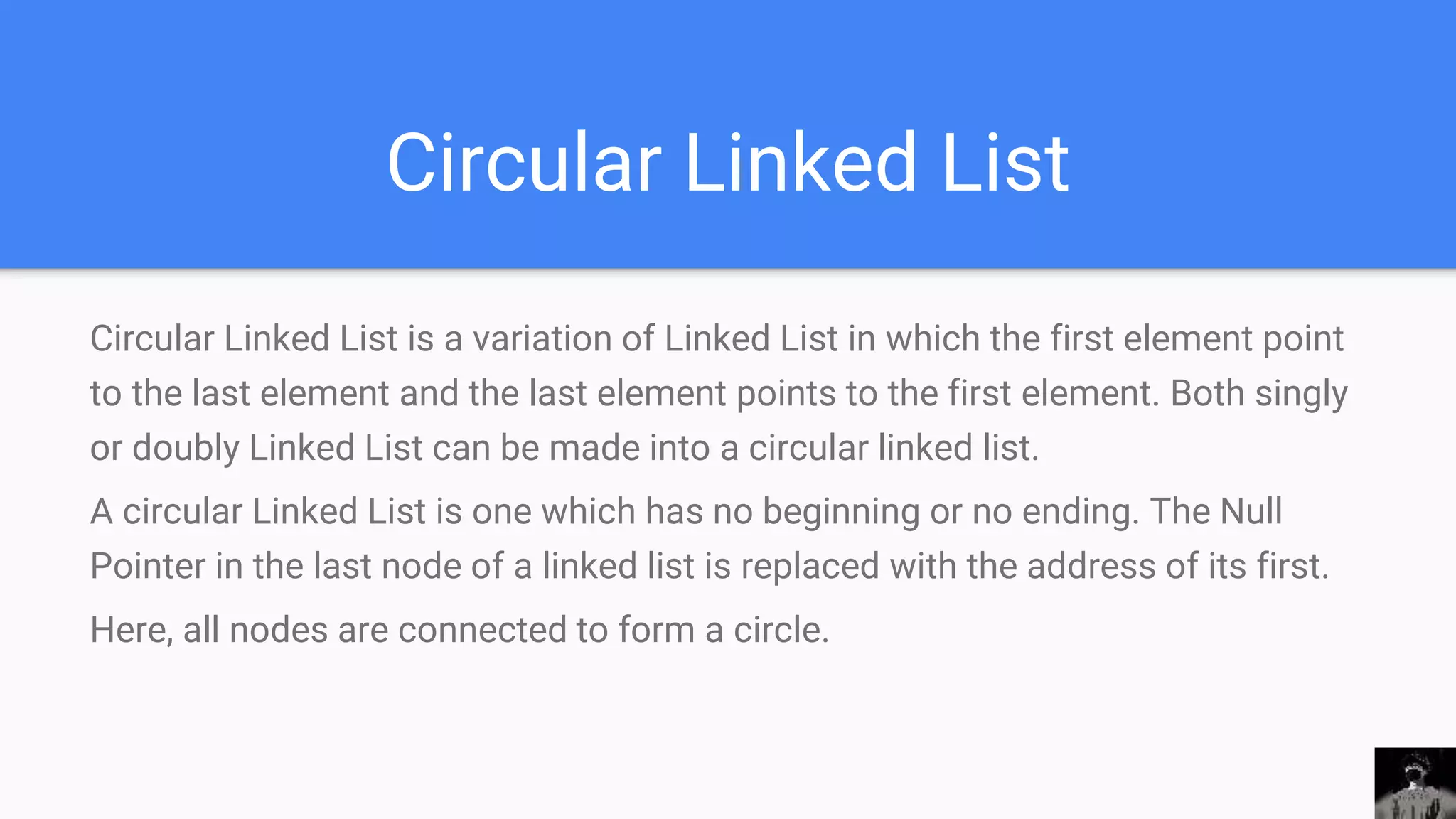 Circular Linked List
Circular Linked List is a variation of Linked List in which the first element point
to the last element and the last element points to the first element. Both singly
or doubly Linked List can be made into a circular linked list.
A circular Linked List is one which has no beginning or no ending. The Null
Pointer in the last node of a linked list is replaced with the address of its first.
Here, all nodes are connected to form a circle.
 