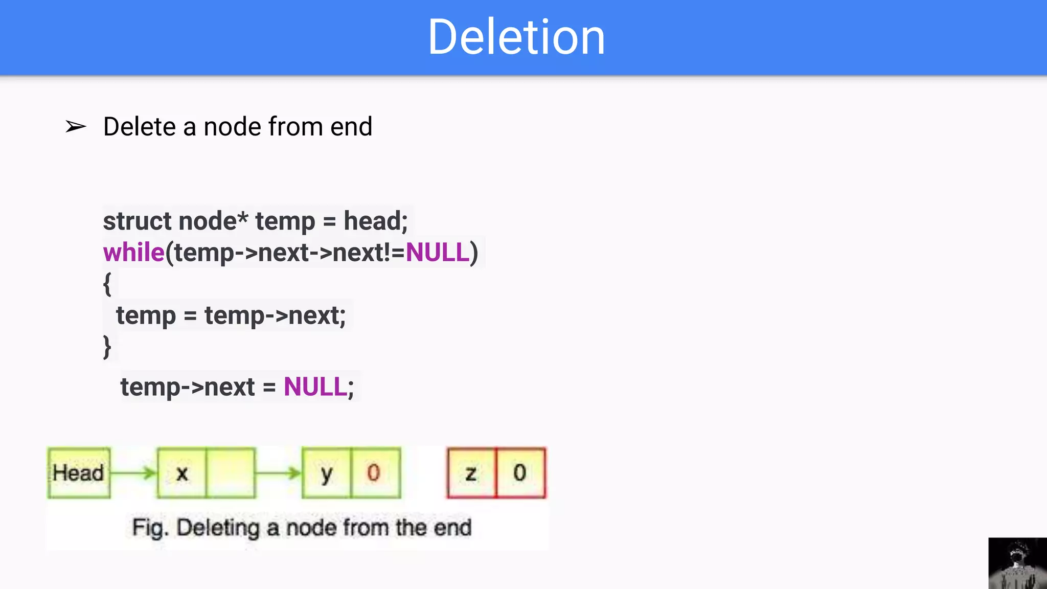 Deletion
➢ Delete a node from end
struct node* temp = head;
while(temp->next->next!=NULL)
{
temp = temp->next;
}
temp->next = NULL;
 