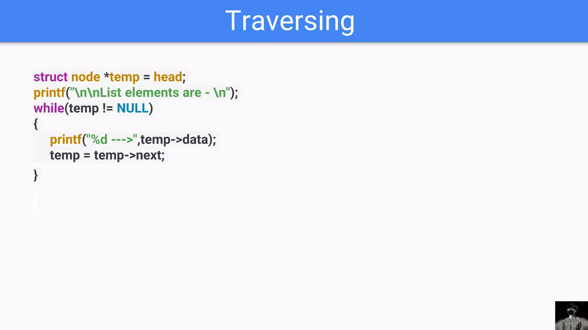 Traversing
struct node *temp = head;
printf("nnList elements are - n");
while(temp != NULL)
{
printf("%d --->",temp->data);
temp = temp->next;
}
 