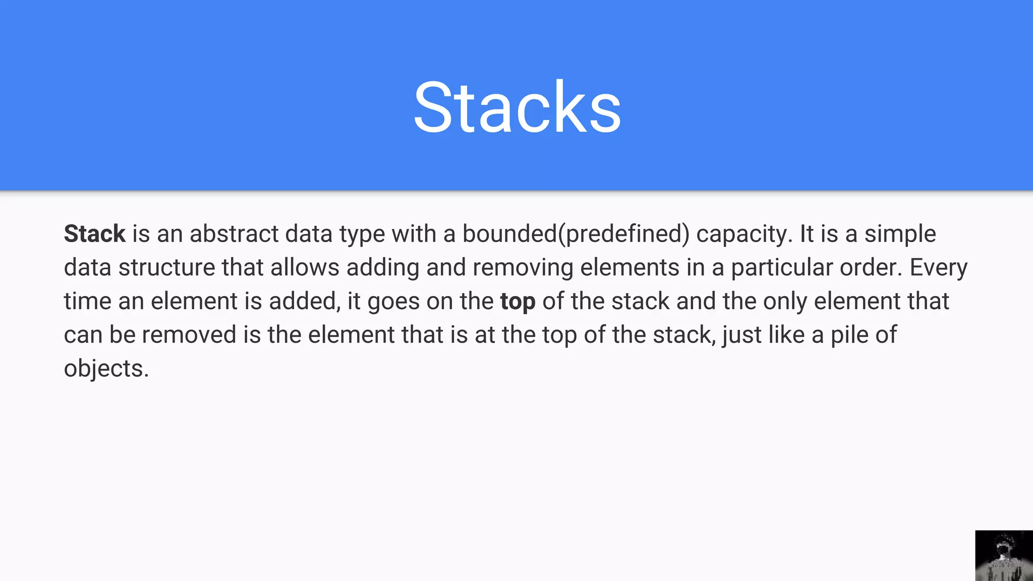 Stacks
Stack is an abstract data type with a bounded(predefined) capacity. It is a simple
data structure that allows adding and removing elements in a particular order. Every
time an element is added, it goes on the top of the stack and the only element that
can be removed is the element that is at the top of the stack, just like a pile of
objects.
 