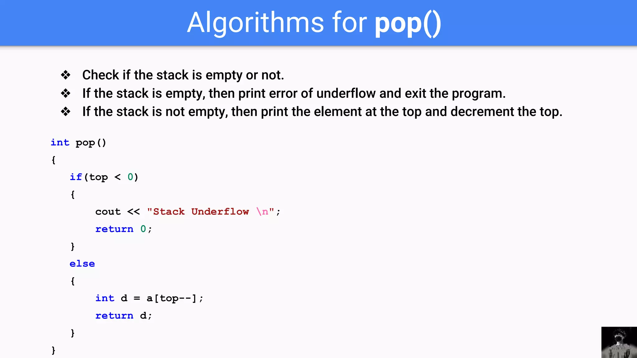 Algorithms for pop()
int pop()
{
if(top < 0)
{
cout << "Stack Underflow n";
return 0;
}
else
{
int d = a[top--];
return d;
}
}
❖ Check if the stack is empty or not.
❖ If the stack is empty, then print error of underflow and exit the program.
❖ If the stack is not empty, then print the element at the top and decrement the top.
 