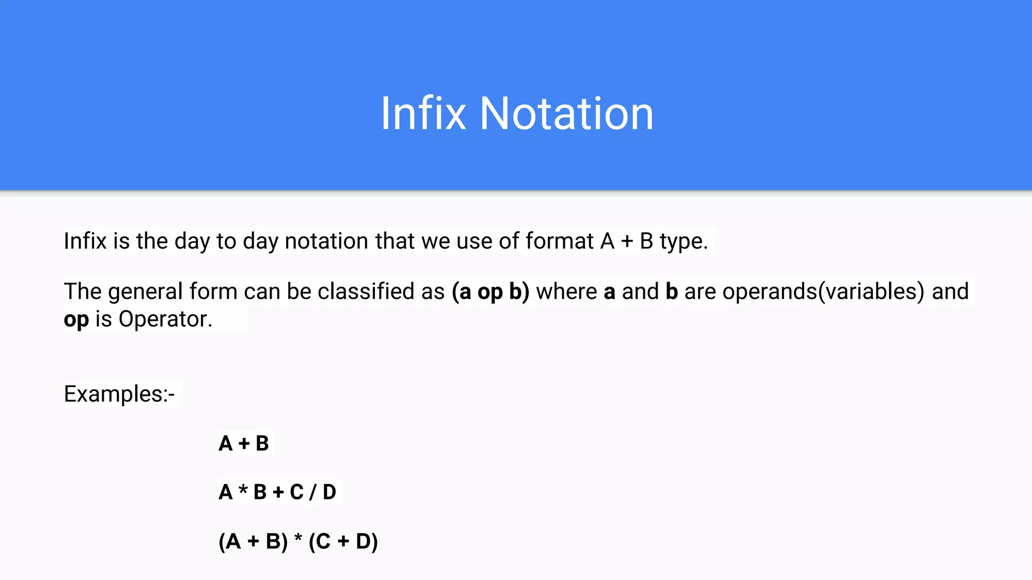 Infix Notation
Infix is the day to day notation that we use of format A + B type.
The general form can be classified as (a op b) where a and b are operands(variables) and
op is Operator.
Examples:-
A + B
A * B + C / D
(A + B) * (C + D)
 
