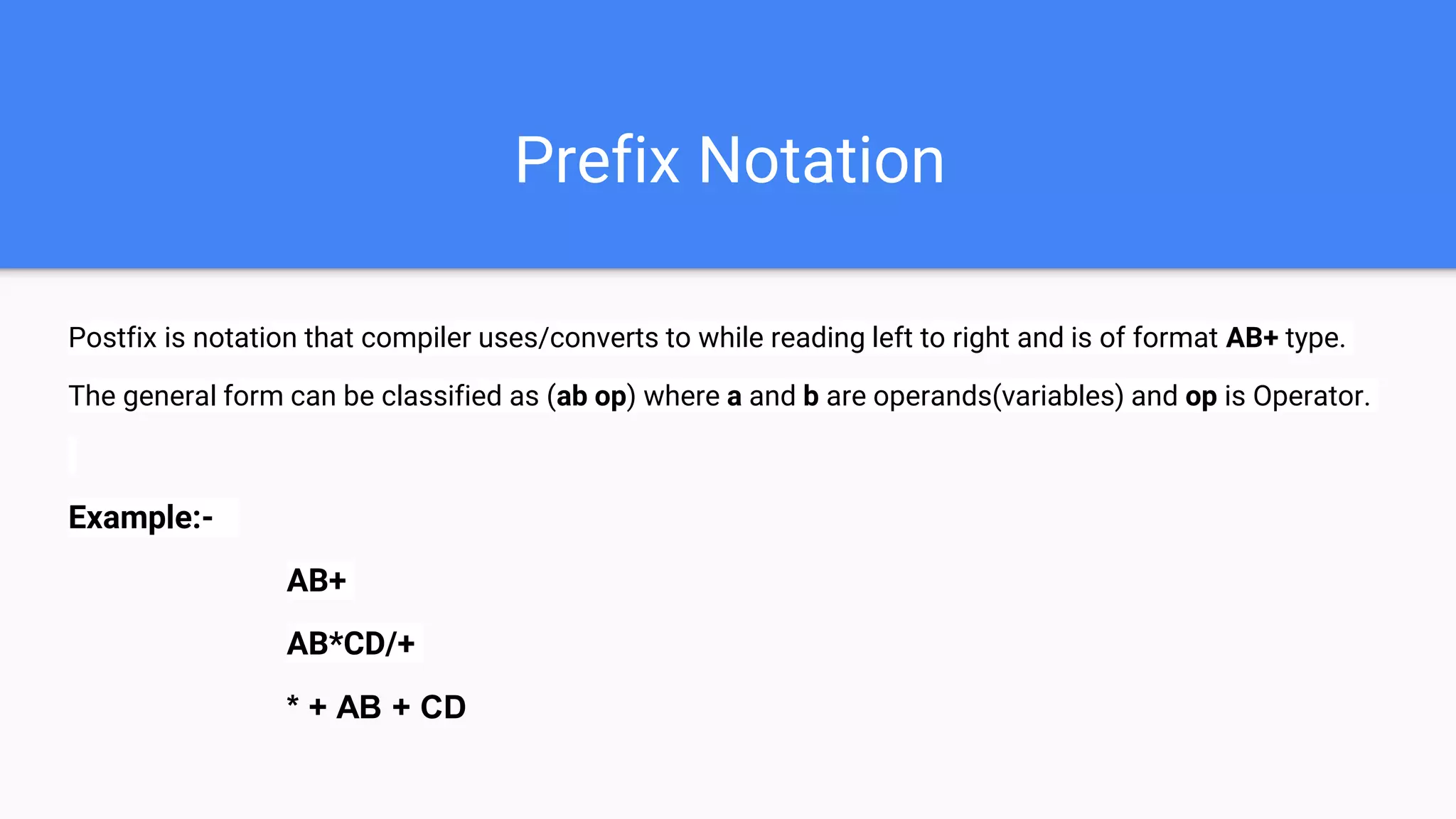 Prefix Notation
Postfix is notation that compiler uses/converts to while reading left to right and is of format AB+ type.
The general form can be classified as (ab op) where a and b are operands(variables) and op is Operator.
Example:-
AB+
AB*CD/+
* + AB + CD
 