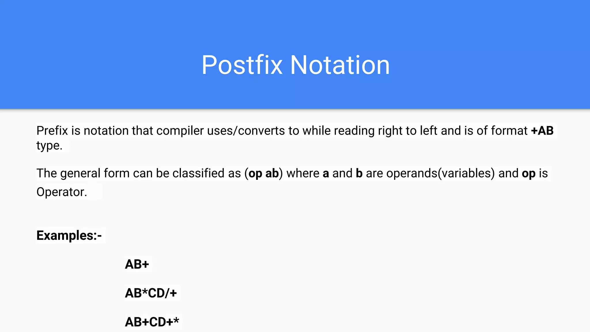 Postfix Notation
Prefix is notation that compiler uses/converts to while reading right to left and is of format +AB
type.
The general form can be classified as (op ab) where a and b are operands(variables) and op is
Operator.
Examples:-
AB+
AB*CD/+
AB+CD+*
 