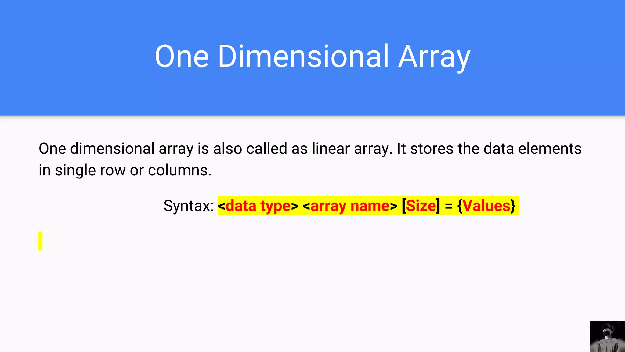 One Dimensional Array
One dimensional array is also called as linear array. It stores the data elements
in single row or columns.
Syntax: <data type> <array name> [Size] = {Values}
 