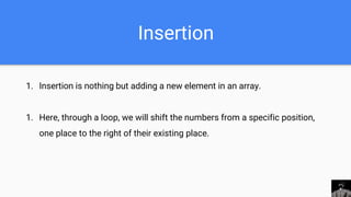 Insertion
1. Insertion is nothing but adding a new element in an array.
1. Here, through a loop, we will shift the numbers from a specific position,
one place to the right of their existing place.
 