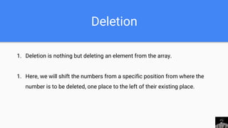 Deletion
1. Deletion is nothing but deleting an element from the array.
1. Here, we will shift the numbers from a specific position from where the
number is to be deleted, one place to the left of their existing place.
 