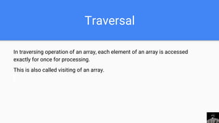 Traversal
In traversing operation of an array, each element of an array is accessed
exactly for once for processing.
This is also called visiting of an array.
 
