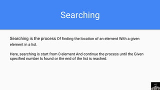 Searching
Searching is the process Of finding the location of an element With a given
element in a list.
Here, searching is start from 0 element And continue the process until the Given
specified number Is found or the end of the list is reached.
 